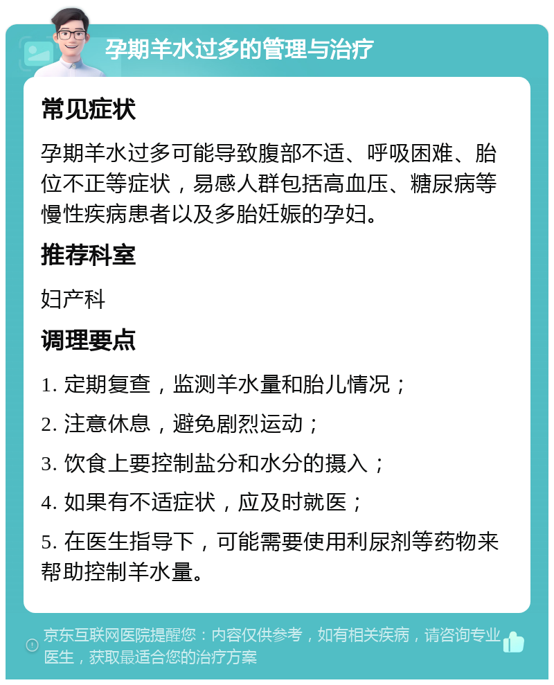 孕期羊水过多的管理与治疗 常见症状 孕期羊水过多可能导致腹部不适、呼吸困难、胎位不正等症状，易感人群包括高血压、糖尿病等慢性疾病患者以及多胎妊娠的孕妇。 推荐科室 妇产科 调理要点 1. 定期复查，监测羊水量和胎儿情况； 2. 注意休息，避免剧烈运动； 3. 饮食上要控制盐分和水分的摄入； 4. 如果有不适症状，应及时就医； 5. 在医生指导下，可能需要使用利尿剂等药物来帮助控制羊水量。