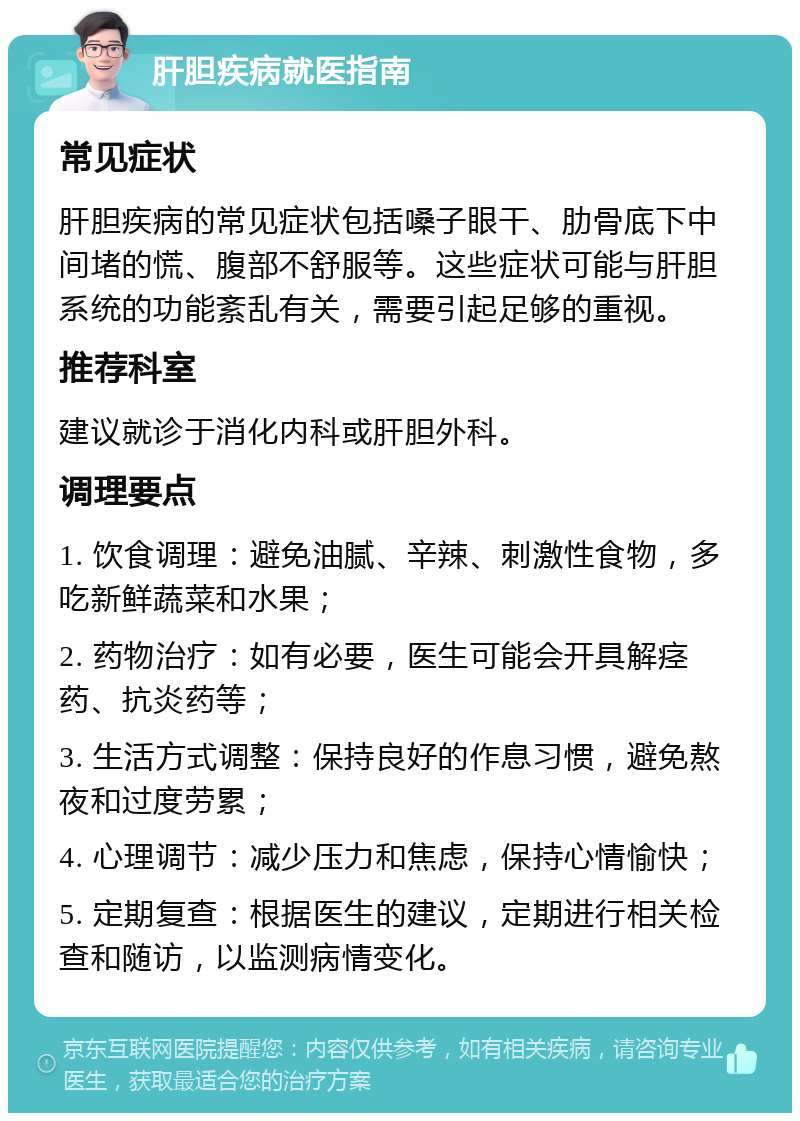 肝胆疾病就医指南 常见症状 肝胆疾病的常见症状包括嗓子眼干、肋骨底下中间堵的慌、腹部不舒服等。这些症状可能与肝胆系统的功能紊乱有关，需要引起足够的重视。 推荐科室 建议就诊于消化内科或肝胆外科。 调理要点 1. 饮食调理：避免油腻、辛辣、刺激性食物，多吃新鲜蔬菜和水果； 2. 药物治疗：如有必要，医生可能会开具解痉药、抗炎药等； 3. 生活方式调整：保持良好的作息习惯，避免熬夜和过度劳累； 4. 心理调节：减少压力和焦虑，保持心情愉快； 5. 定期复查：根据医生的建议，定期进行相关检查和随访，以监测病情变化。