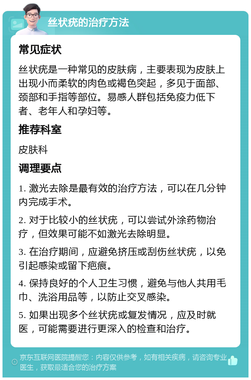 丝状疣的治疗方法 常见症状 丝状疣是一种常见的皮肤病，主要表现为皮肤上出现小而柔软的肉色或褐色突起，多见于面部、颈部和手指等部位。易感人群包括免疫力低下者、老年人和孕妇等。 推荐科室 皮肤科 调理要点 1. 激光去除是最有效的治疗方法，可以在几分钟内完成手术。 2. 对于比较小的丝状疣，可以尝试外涂药物治疗，但效果可能不如激光去除明显。 3. 在治疗期间，应避免挤压或刮伤丝状疣，以免引起感染或留下疤痕。 4. 保持良好的个人卫生习惯，避免与他人共用毛巾、洗浴用品等，以防止交叉感染。 5. 如果出现多个丝状疣或复发情况，应及时就医，可能需要进行更深入的检查和治疗。