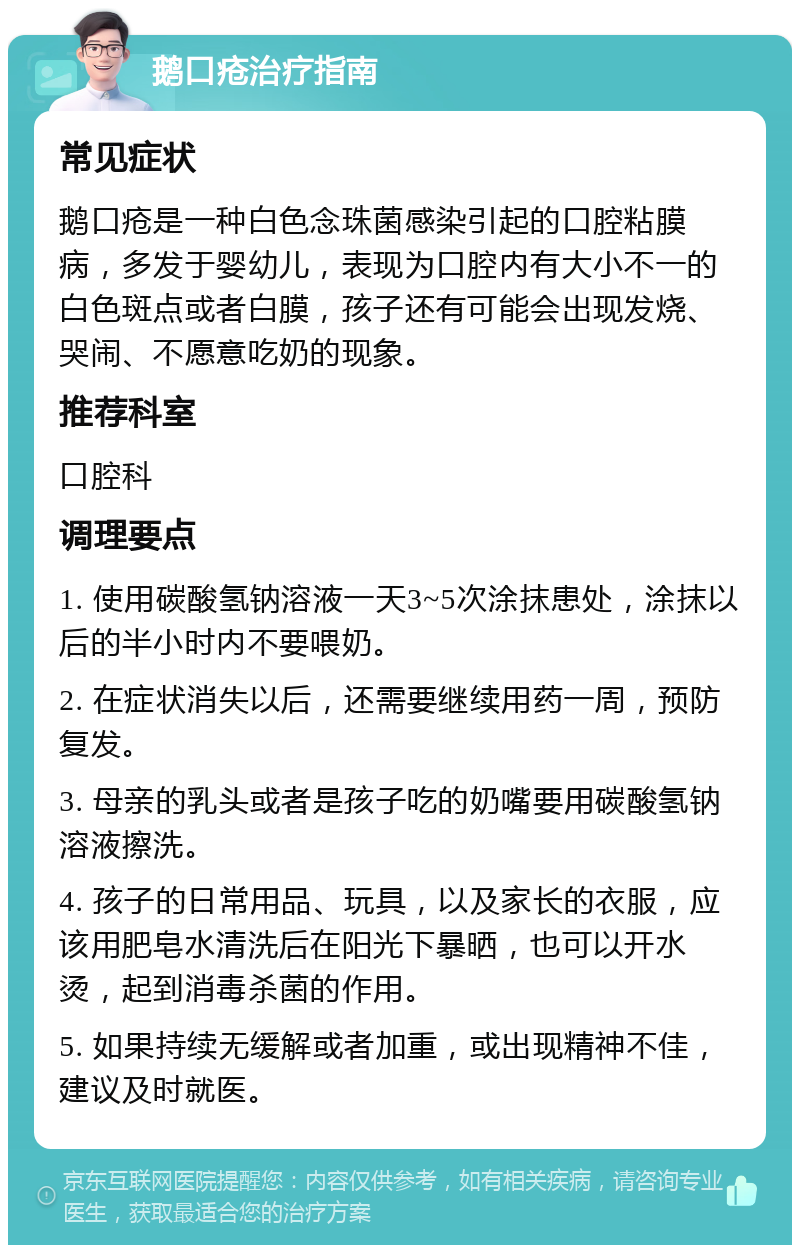 鹅口疮治疗指南 常见症状 鹅口疮是一种白色念珠菌感染引起的口腔粘膜病，多发于婴幼儿，表现为口腔内有大小不一的白色斑点或者白膜，孩子还有可能会出现发烧、哭闹、不愿意吃奶的现象。 推荐科室 口腔科 调理要点 1. 使用碳酸氢钠溶液一天3~5次涂抹患处，涂抹以后的半小时内不要喂奶。 2. 在症状消失以后，还需要继续用药一周，预防复发。 3. 母亲的乳头或者是孩子吃的奶嘴要用碳酸氢钠溶液擦洗。 4. 孩子的日常用品、玩具，以及家长的衣服，应该用肥皂水清洗后在阳光下暴晒，也可以开水烫，起到消毒杀菌的作用。 5. 如果持续无缓解或者加重，或出现精神不佳，建议及时就医。