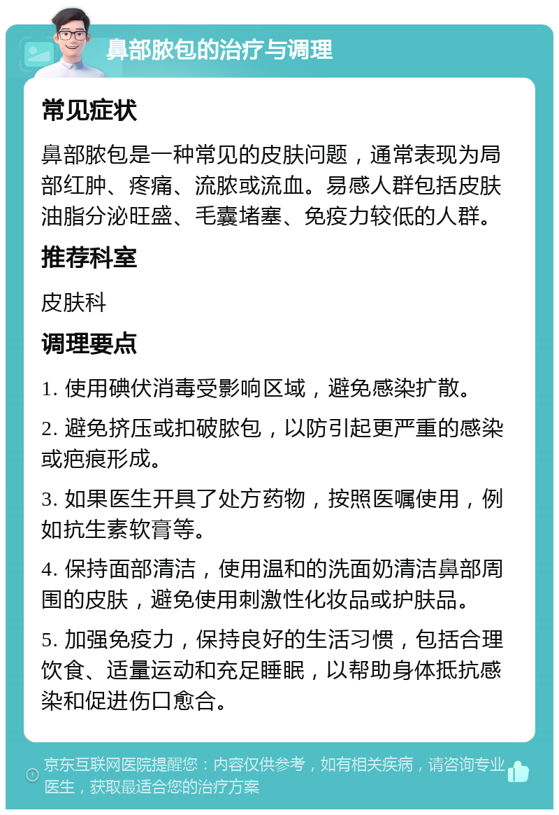 鼻部脓包的治疗与调理 常见症状 鼻部脓包是一种常见的皮肤问题，通常表现为局部红肿、疼痛、流脓或流血。易感人群包括皮肤油脂分泌旺盛、毛囊堵塞、免疫力较低的人群。 推荐科室 皮肤科 调理要点 1. 使用碘伏消毒受影响区域，避免感染扩散。 2. 避免挤压或扣破脓包，以防引起更严重的感染或疤痕形成。 3. 如果医生开具了处方药物，按照医嘱使用，例如抗生素软膏等。 4. 保持面部清洁，使用温和的洗面奶清洁鼻部周围的皮肤，避免使用刺激性化妆品或护肤品。 5. 加强免疫力，保持良好的生活习惯，包括合理饮食、适量运动和充足睡眠，以帮助身体抵抗感染和促进伤口愈合。