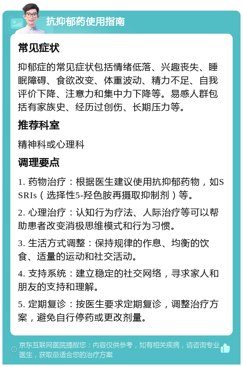 抗抑郁药使用指南 常见症状 抑郁症的常见症状包括情绪低落、兴趣丧失、睡眠障碍、食欲改变、体重波动、精力不足、自我评价下降、注意力和集中力下降等。易感人群包括有家族史、经历过创伤、长期压力等。 推荐科室 精神科或心理科 调理要点 1. 药物治疗：根据医生建议使用抗抑郁药物，如SSRIs（选择性5-羟色胺再摄取抑制剂）等。 2. 心理治疗：认知行为疗法、人际治疗等可以帮助患者改变消极思维模式和行为习惯。 3. 生活方式调整：保持规律的作息、均衡的饮食、适量的运动和社交活动。 4. 支持系统：建立稳定的社交网络，寻求家人和朋友的支持和理解。 5. 定期复诊：按医生要求定期复诊，调整治疗方案，避免自行停药或更改剂量。