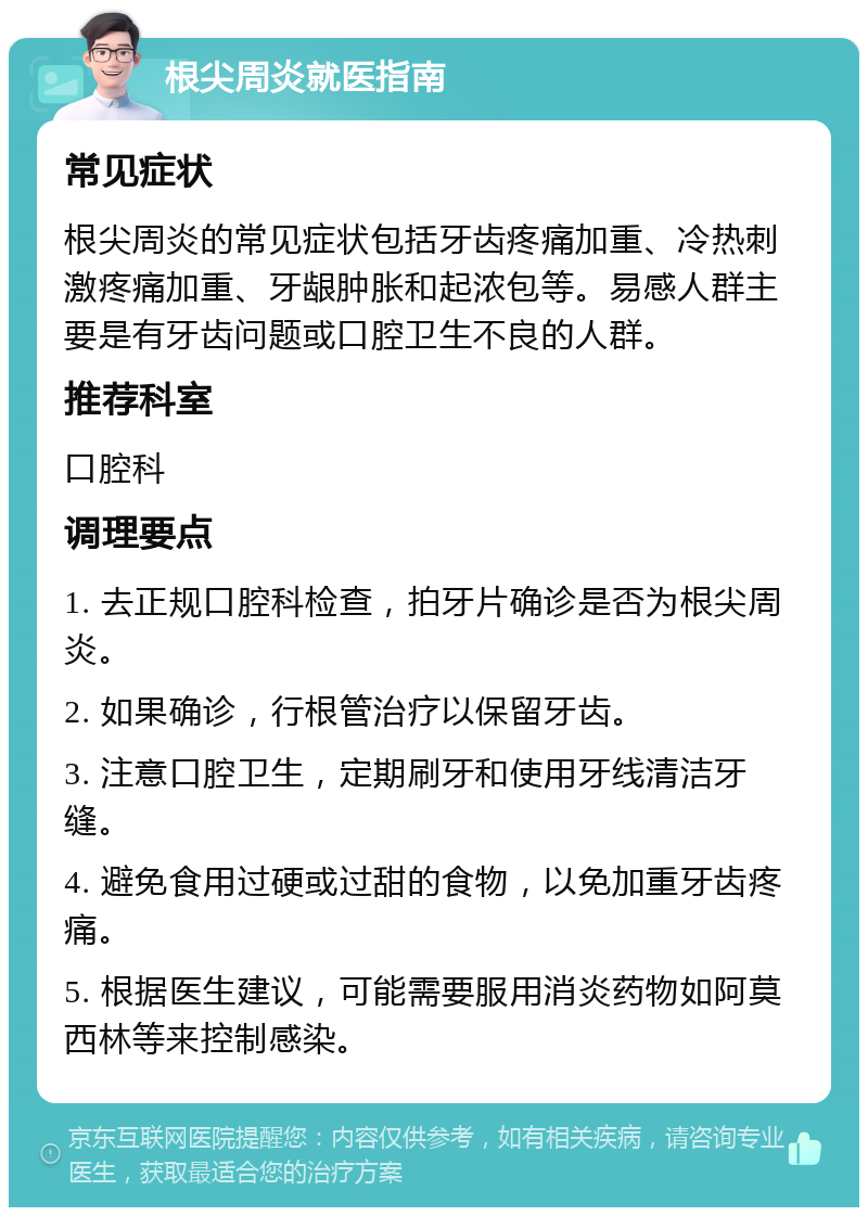 根尖周炎就医指南 常见症状 根尖周炎的常见症状包括牙齿疼痛加重、冷热刺激疼痛加重、牙龈肿胀和起浓包等。易感人群主要是有牙齿问题或口腔卫生不良的人群。 推荐科室 口腔科 调理要点 1. 去正规口腔科检查，拍牙片确诊是否为根尖周炎。 2. 如果确诊，行根管治疗以保留牙齿。 3. 注意口腔卫生，定期刷牙和使用牙线清洁牙缝。 4. 避免食用过硬或过甜的食物，以免加重牙齿疼痛。 5. 根据医生建议，可能需要服用消炎药物如阿莫西林等来控制感染。