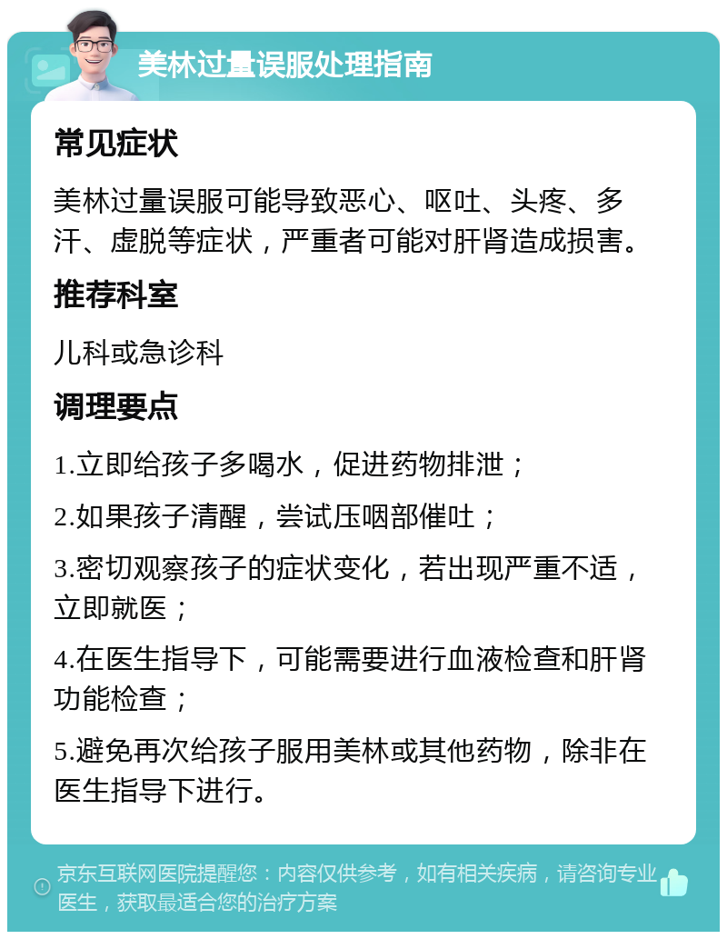 美林过量误服处理指南 常见症状 美林过量误服可能导致恶心、呕吐、头疼、多汗、虚脱等症状，严重者可能对肝肾造成损害。 推荐科室 儿科或急诊科 调理要点 1.立即给孩子多喝水，促进药物排泄； 2.如果孩子清醒，尝试压咽部催吐； 3.密切观察孩子的症状变化，若出现严重不适，立即就医； 4.在医生指导下，可能需要进行血液检查和肝肾功能检查； 5.避免再次给孩子服用美林或其他药物，除非在医生指导下进行。