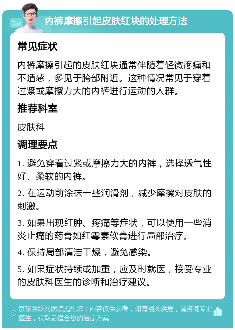 内裤摩擦引起皮肤红块的处理方法 常见症状 内裤摩擦引起的皮肤红块通常伴随着轻微疼痛和不适感，多见于胯部附近。这种情况常见于穿着过紧或摩擦力大的内裤进行运动的人群。 推荐科室 皮肤科 调理要点 1. 避免穿着过紧或摩擦力大的内裤，选择透气性好、柔软的内裤。 2. 在运动前涂抹一些润滑剂，减少摩擦对皮肤的刺激。 3. 如果出现红肿、疼痛等症状，可以使用一些消炎止痛的药膏如红霉素软膏进行局部治疗。 4. 保持局部清洁干燥，避免感染。 5. 如果症状持续或加重，应及时就医，接受专业的皮肤科医生的诊断和治疗建议。