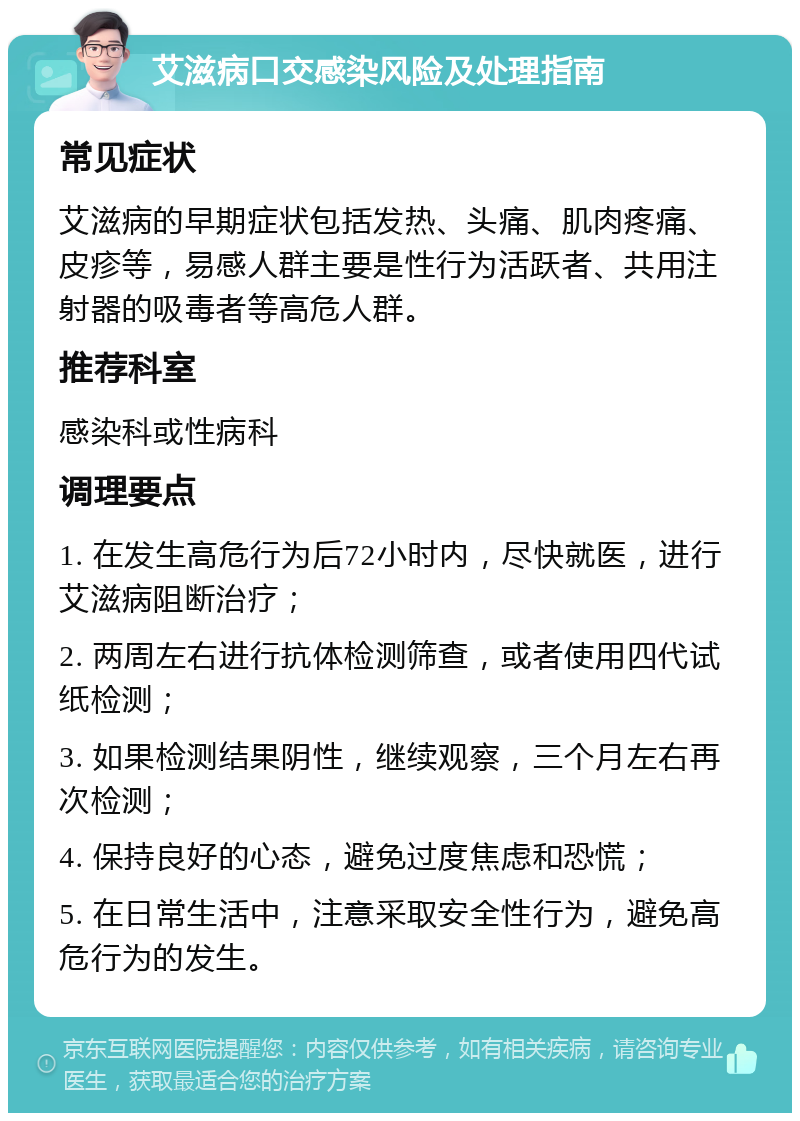 艾滋病口交感染风险及处理指南 常见症状 艾滋病的早期症状包括发热、头痛、肌肉疼痛、皮疹等，易感人群主要是性行为活跃者、共用注射器的吸毒者等高危人群。 推荐科室 感染科或性病科 调理要点 1. 在发生高危行为后72小时内，尽快就医，进行艾滋病阻断治疗； 2. 两周左右进行抗体检测筛查，或者使用四代试纸检测； 3. 如果检测结果阴性，继续观察，三个月左右再次检测； 4. 保持良好的心态，避免过度焦虑和恐慌； 5. 在日常生活中，注意采取安全性行为，避免高危行为的发生。