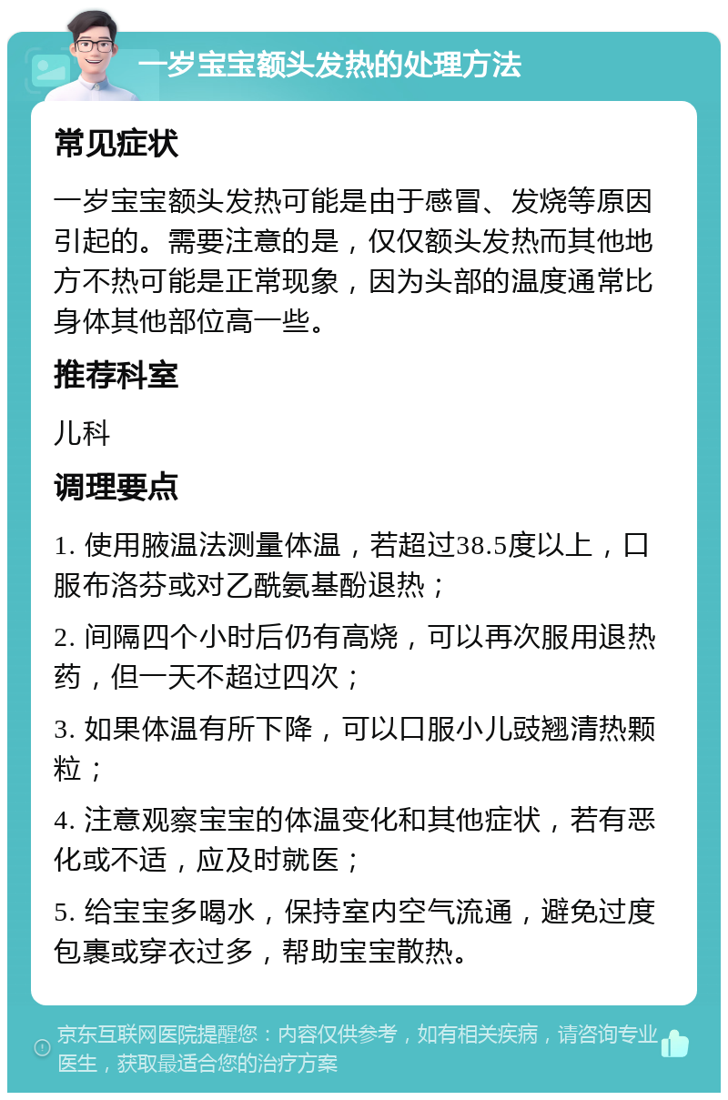 一岁宝宝额头发热的处理方法 常见症状 一岁宝宝额头发热可能是由于感冒、发烧等原因引起的。需要注意的是，仅仅额头发热而其他地方不热可能是正常现象，因为头部的温度通常比身体其他部位高一些。 推荐科室 儿科 调理要点 1. 使用腋温法测量体温，若超过38.5度以上，口服布洛芬或对乙酰氨基酚退热； 2. 间隔四个小时后仍有高烧，可以再次服用退热药，但一天不超过四次； 3. 如果体温有所下降，可以口服小儿豉翘清热颗粒； 4. 注意观察宝宝的体温变化和其他症状，若有恶化或不适，应及时就医； 5. 给宝宝多喝水，保持室内空气流通，避免过度包裹或穿衣过多，帮助宝宝散热。