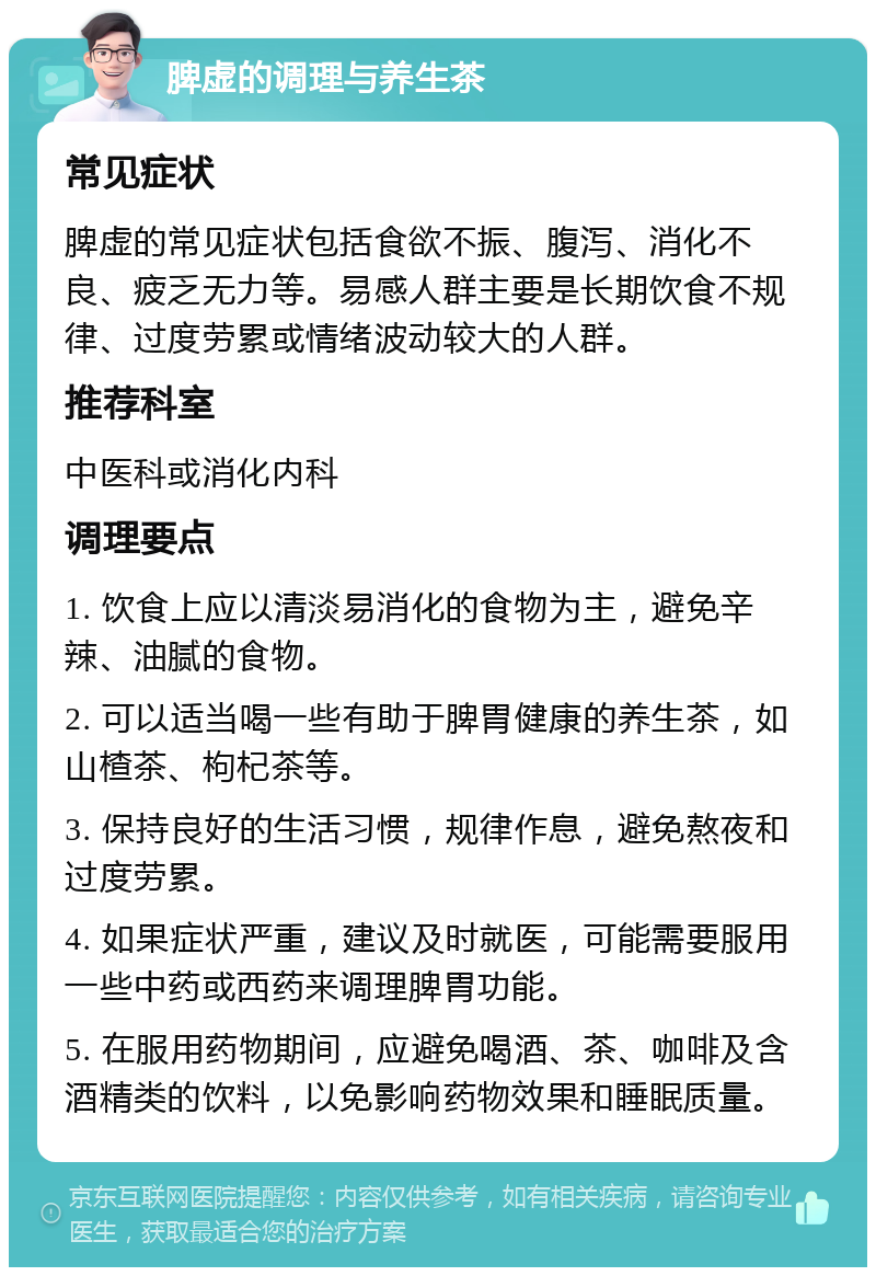 脾虚的调理与养生茶 常见症状 脾虚的常见症状包括食欲不振、腹泻、消化不良、疲乏无力等。易感人群主要是长期饮食不规律、过度劳累或情绪波动较大的人群。 推荐科室 中医科或消化内科 调理要点 1. 饮食上应以清淡易消化的食物为主，避免辛辣、油腻的食物。 2. 可以适当喝一些有助于脾胃健康的养生茶，如山楂茶、枸杞茶等。 3. 保持良好的生活习惯，规律作息，避免熬夜和过度劳累。 4. 如果症状严重，建议及时就医，可能需要服用一些中药或西药来调理脾胃功能。 5. 在服用药物期间，应避免喝酒、茶、咖啡及含酒精类的饮料，以免影响药物效果和睡眠质量。