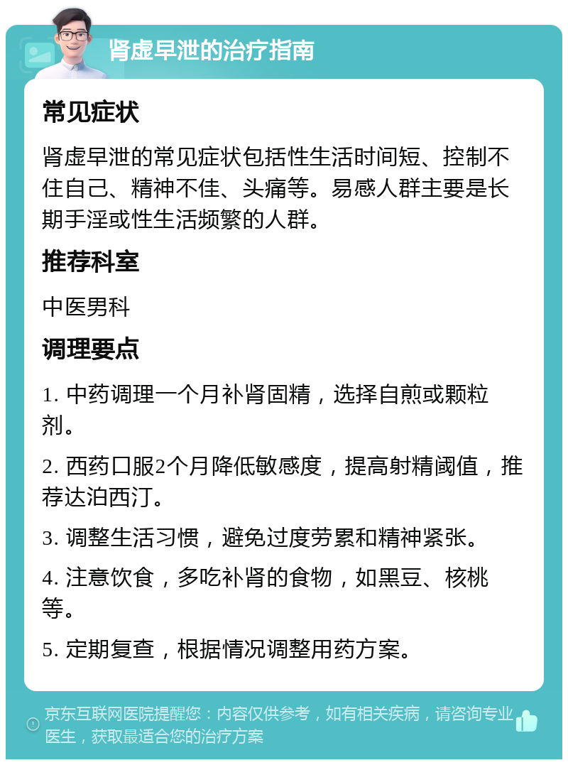 肾虚早泄的治疗指南 常见症状 肾虚早泄的常见症状包括性生活时间短、控制不住自己、精神不佳、头痛等。易感人群主要是长期手淫或性生活频繁的人群。 推荐科室 中医男科 调理要点 1. 中药调理一个月补肾固精，选择自煎或颗粒剂。 2. 西药口服2个月降低敏感度，提高射精阈值，推荐达泊西汀。 3. 调整生活习惯，避免过度劳累和精神紧张。 4. 注意饮食，多吃补肾的食物，如黑豆、核桃等。 5. 定期复查，根据情况调整用药方案。