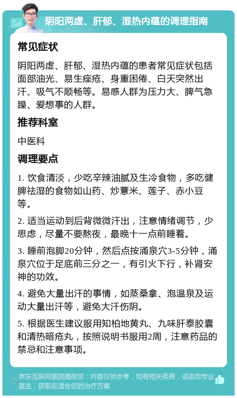 阴阳两虚、肝郁、湿热内蕴的调理指南 常见症状 阴阳两虚、肝郁、湿热内蕴的患者常见症状包括面部油光、易生痤疮、身重困倦、白天突然出汗、吸气不顺畅等。易感人群为压力大、脾气急躁、爱想事的人群。 推荐科室 中医科 调理要点 1. 饮食清淡，少吃辛辣油腻及生冷食物，多吃健脾祛湿的食物如山药、炒薏米、莲子、赤小豆等。 2. 适当运动到后背微微汗出，注意情绪调节，少思虑，尽量不要熬夜，最晚十一点前睡着。 3. 睡前泡脚20分钟，然后点按涌泉穴3-5分钟，涌泉穴位于足底前三分之一，有引火下行，补肾安神的功效。 4. 避免大量出汗的事情，如蒸桑拿、泡温泉及运动大量出汗等，避免大汗伤阴。 5. 根据医生建议服用知柏地黄丸、九味肝泰胶囊和清热暗疮丸，按照说明书服用2周，注意药品的禁忌和注意事项。