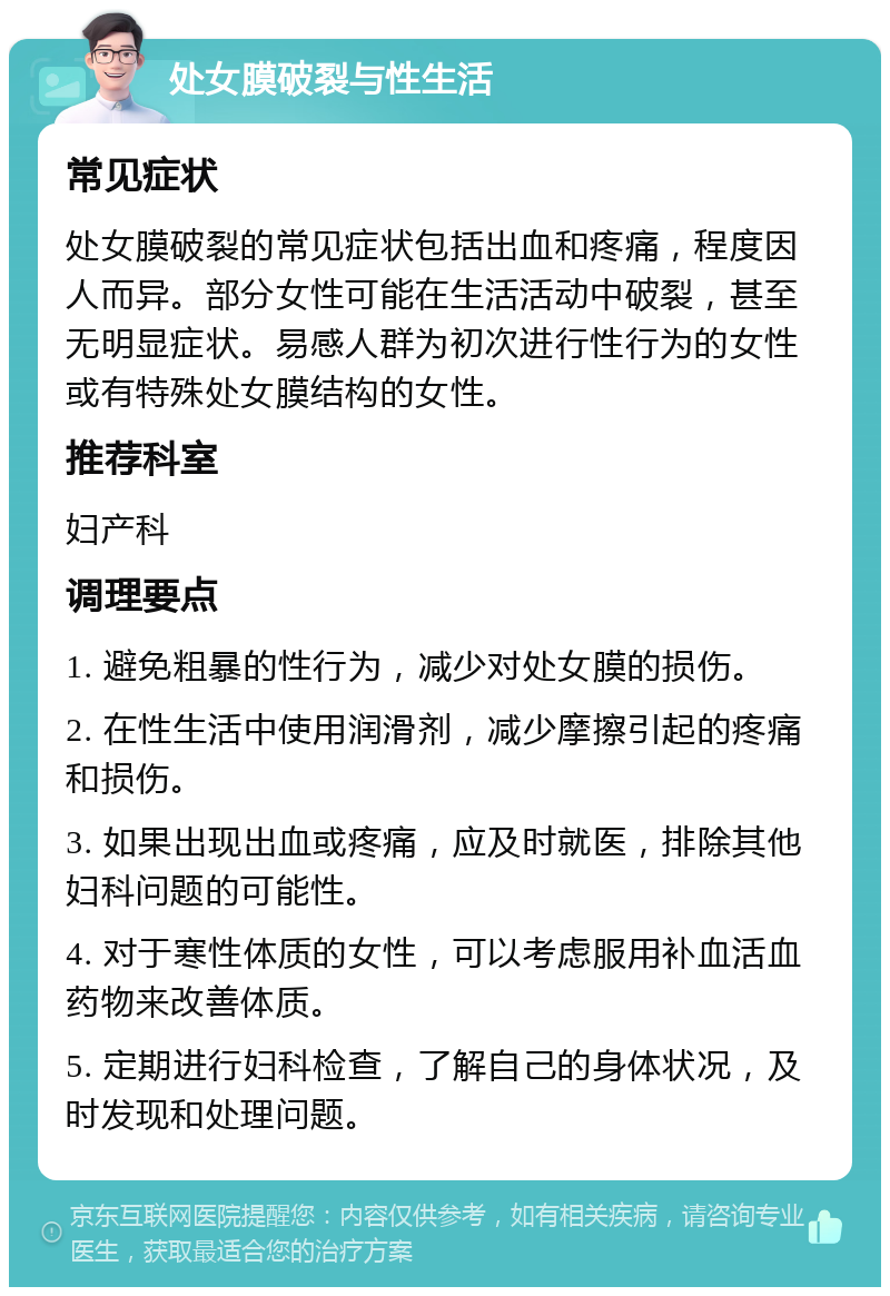 处女膜破裂与性生活 常见症状 处女膜破裂的常见症状包括出血和疼痛，程度因人而异。部分女性可能在生活活动中破裂，甚至无明显症状。易感人群为初次进行性行为的女性或有特殊处女膜结构的女性。 推荐科室 妇产科 调理要点 1. 避免粗暴的性行为，减少对处女膜的损伤。 2. 在性生活中使用润滑剂，减少摩擦引起的疼痛和损伤。 3. 如果出现出血或疼痛，应及时就医，排除其他妇科问题的可能性。 4. 对于寒性体质的女性，可以考虑服用补血活血药物来改善体质。 5. 定期进行妇科检查，了解自己的身体状况，及时发现和处理问题。