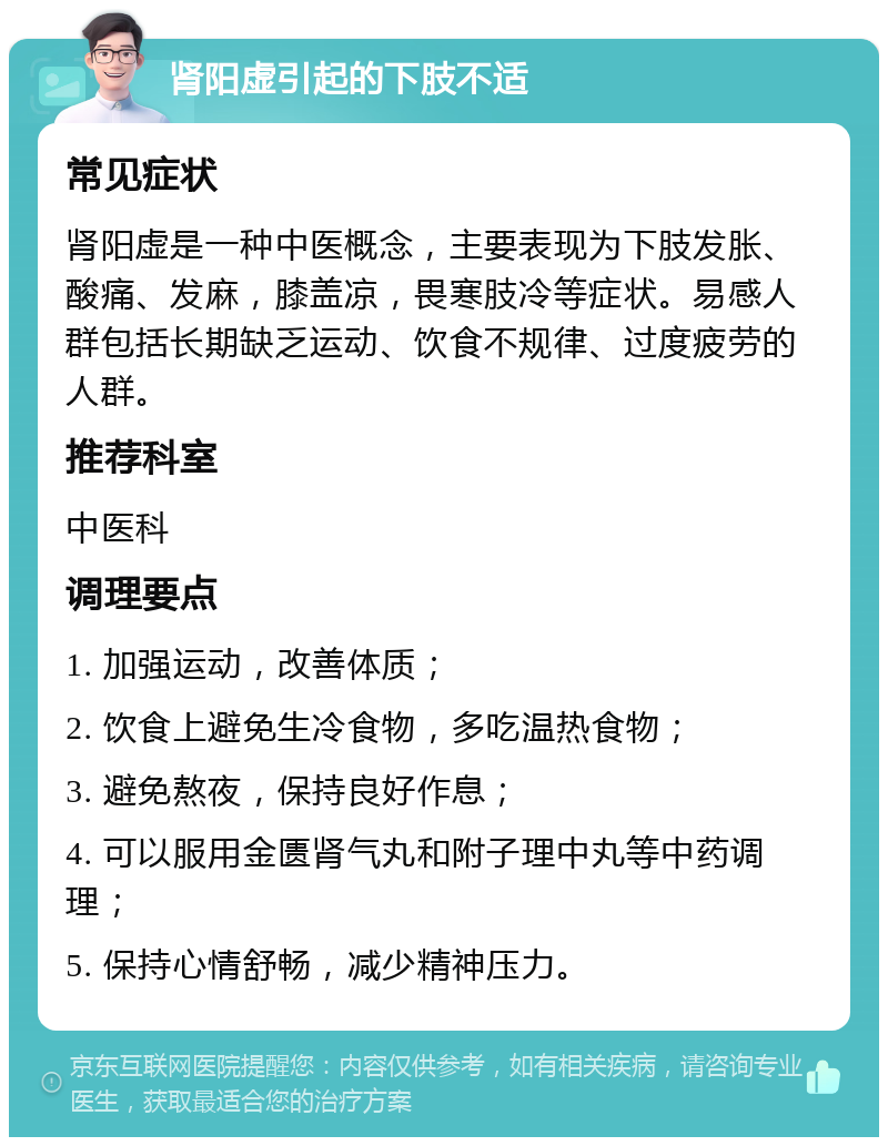 肾阳虚引起的下肢不适 常见症状 肾阳虚是一种中医概念，主要表现为下肢发胀、酸痛、发麻，膝盖凉，畏寒肢冷等症状。易感人群包括长期缺乏运动、饮食不规律、过度疲劳的人群。 推荐科室 中医科 调理要点 1. 加强运动，改善体质； 2. 饮食上避免生冷食物，多吃温热食物； 3. 避免熬夜，保持良好作息； 4. 可以服用金匮肾气丸和附子理中丸等中药调理； 5. 保持心情舒畅，减少精神压力。