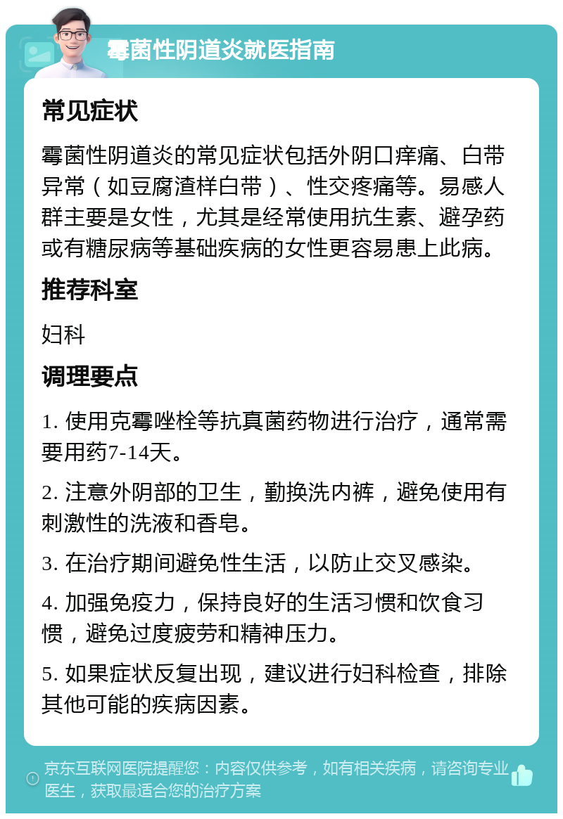 霉菌性阴道炎就医指南 常见症状 霉菌性阴道炎的常见症状包括外阴口痒痛、白带异常（如豆腐渣样白带）、性交疼痛等。易感人群主要是女性，尤其是经常使用抗生素、避孕药或有糖尿病等基础疾病的女性更容易患上此病。 推荐科室 妇科 调理要点 1. 使用克霉唑栓等抗真菌药物进行治疗，通常需要用药7-14天。 2. 注意外阴部的卫生，勤换洗内裤，避免使用有刺激性的洗液和香皂。 3. 在治疗期间避免性生活，以防止交叉感染。 4. 加强免疫力，保持良好的生活习惯和饮食习惯，避免过度疲劳和精神压力。 5. 如果症状反复出现，建议进行妇科检查，排除其他可能的疾病因素。