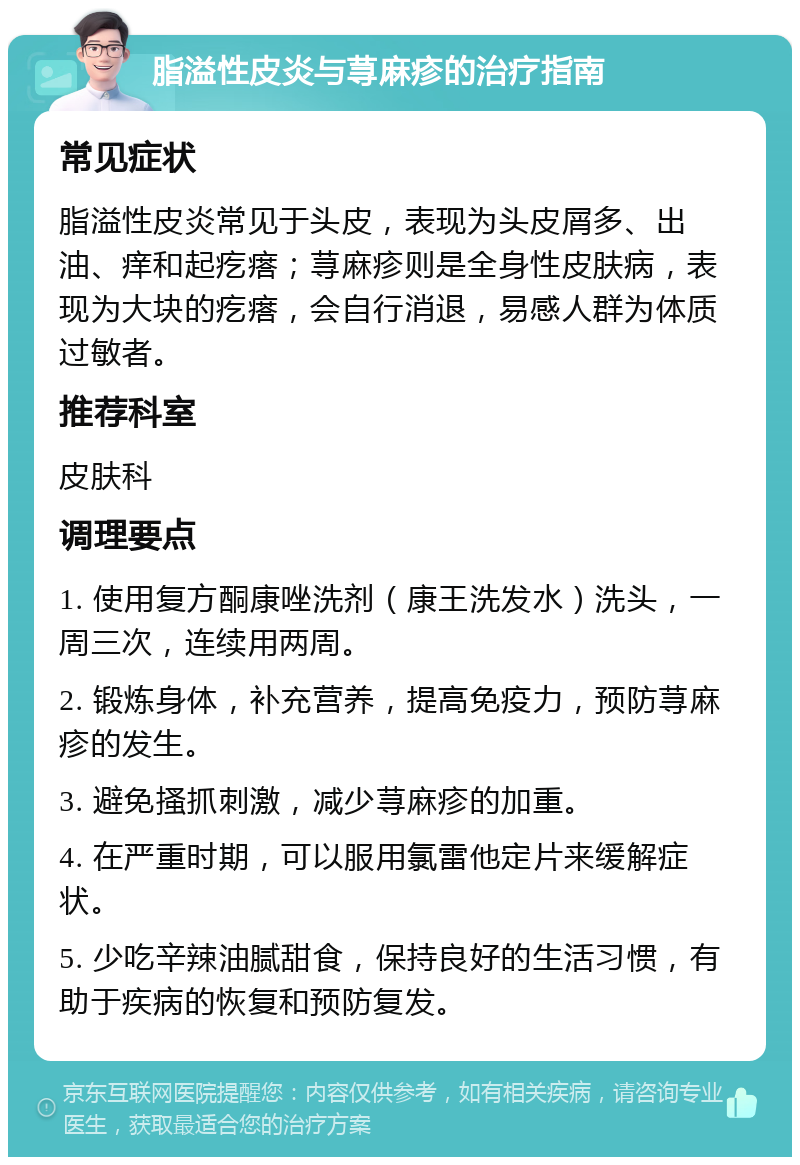 脂溢性皮炎与荨麻疹的治疗指南 常见症状 脂溢性皮炎常见于头皮，表现为头皮屑多、出油、痒和起疙瘩；荨麻疹则是全身性皮肤病，表现为大块的疙瘩，会自行消退，易感人群为体质过敏者。 推荐科室 皮肤科 调理要点 1. 使用复方酮康唑洗剂（康王洗发水）洗头，一周三次，连续用两周。 2. 锻炼身体，补充营养，提高免疫力，预防荨麻疹的发生。 3. 避免搔抓刺激，减少荨麻疹的加重。 4. 在严重时期，可以服用氯雷他定片来缓解症状。 5. 少吃辛辣油腻甜食，保持良好的生活习惯，有助于疾病的恢复和预防复发。