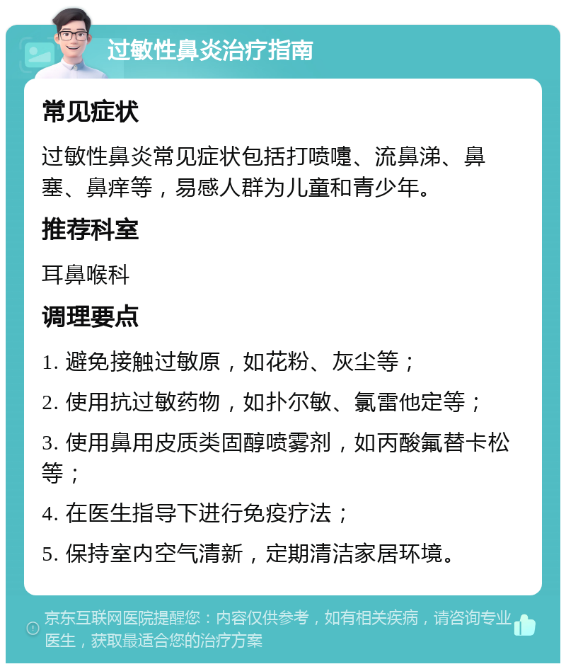 过敏性鼻炎治疗指南 常见症状 过敏性鼻炎常见症状包括打喷嚏、流鼻涕、鼻塞、鼻痒等，易感人群为儿童和青少年。 推荐科室 耳鼻喉科 调理要点 1. 避免接触过敏原，如花粉、灰尘等； 2. 使用抗过敏药物，如扑尔敏、氯雷他定等； 3. 使用鼻用皮质类固醇喷雾剂，如丙酸氟替卡松等； 4. 在医生指导下进行免疫疗法； 5. 保持室内空气清新，定期清洁家居环境。