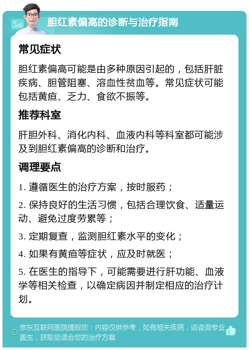 胆红素偏高的诊断与治疗指南 常见症状 胆红素偏高可能是由多种原因引起的，包括肝脏疾病、胆管阻塞、溶血性贫血等。常见症状可能包括黄疸、乏力、食欲不振等。 推荐科室 肝胆外科、消化内科、血液内科等科室都可能涉及到胆红素偏高的诊断和治疗。 调理要点 1. 遵循医生的治疗方案，按时服药； 2. 保持良好的生活习惯，包括合理饮食、适量运动、避免过度劳累等； 3. 定期复查，监测胆红素水平的变化； 4. 如果有黄疸等症状，应及时就医； 5. 在医生的指导下，可能需要进行肝功能、血液学等相关检查，以确定病因并制定相应的治疗计划。