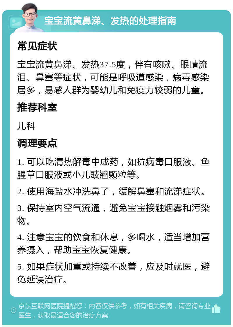 宝宝流黄鼻涕、发热的处理指南 常见症状 宝宝流黄鼻涕、发热37.5度，伴有咳嗽、眼睛流泪、鼻塞等症状，可能是呼吸道感染，病毒感染居多，易感人群为婴幼儿和免疫力较弱的儿童。 推荐科室 儿科 调理要点 1. 可以吃清热解毒中成药，如抗病毒口服液、鱼腥草口服液或小儿豉翘颗粒等。 2. 使用海盐水冲洗鼻子，缓解鼻塞和流涕症状。 3. 保持室内空气流通，避免宝宝接触烟雾和污染物。 4. 注意宝宝的饮食和休息，多喝水，适当增加营养摄入，帮助宝宝恢复健康。 5. 如果症状加重或持续不改善，应及时就医，避免延误治疗。