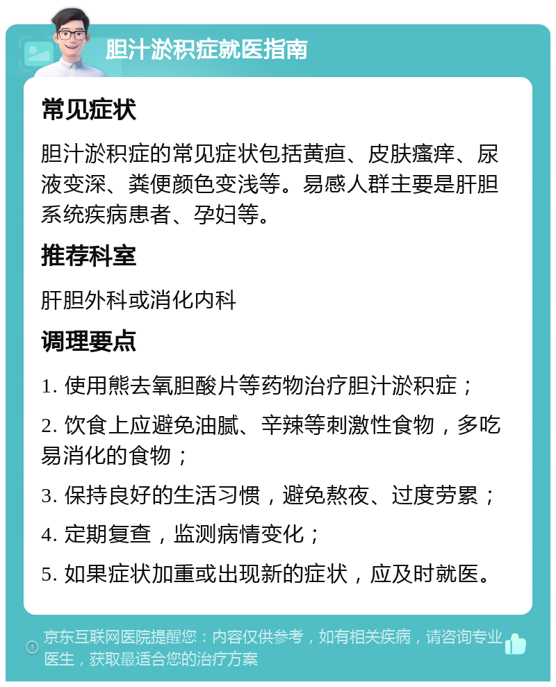 胆汁淤积症就医指南 常见症状 胆汁淤积症的常见症状包括黄疸、皮肤瘙痒、尿液变深、粪便颜色变浅等。易感人群主要是肝胆系统疾病患者、孕妇等。 推荐科室 肝胆外科或消化内科 调理要点 1. 使用熊去氧胆酸片等药物治疗胆汁淤积症； 2. 饮食上应避免油腻、辛辣等刺激性食物，多吃易消化的食物； 3. 保持良好的生活习惯，避免熬夜、过度劳累； 4. 定期复查，监测病情变化； 5. 如果症状加重或出现新的症状，应及时就医。