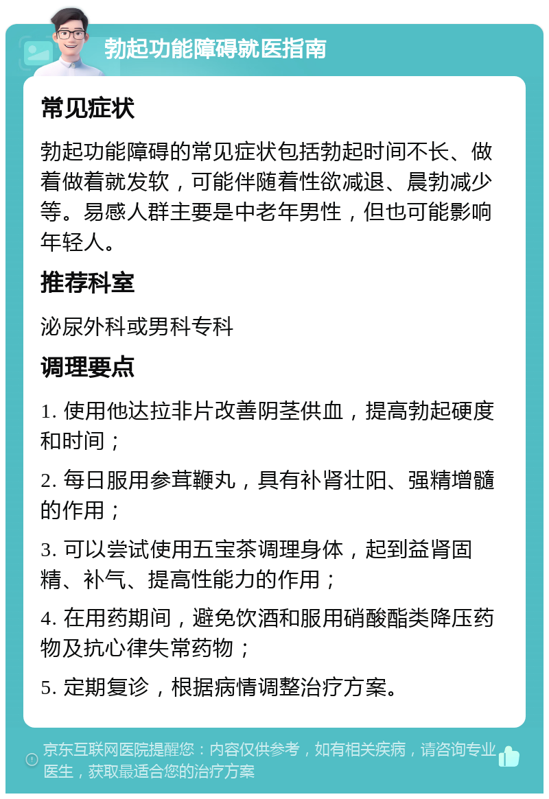 勃起功能障碍就医指南 常见症状 勃起功能障碍的常见症状包括勃起时间不长、做着做着就发软，可能伴随着性欲减退、晨勃减少等。易感人群主要是中老年男性，但也可能影响年轻人。 推荐科室 泌尿外科或男科专科 调理要点 1. 使用他达拉非片改善阴茎供血，提高勃起硬度和时间； 2. 每日服用参茸鞭丸，具有补肾壮阳、强精增髓的作用； 3. 可以尝试使用五宝茶调理身体，起到益肾固精、补气、提高性能力的作用； 4. 在用药期间，避免饮酒和服用硝酸酯类降压药物及抗心律失常药物； 5. 定期复诊，根据病情调整治疗方案。