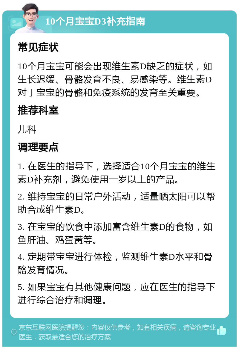 10个月宝宝D3补充指南 常见症状 10个月宝宝可能会出现维生素D缺乏的症状，如生长迟缓、骨骼发育不良、易感染等。维生素D对于宝宝的骨骼和免疫系统的发育至关重要。 推荐科室 儿科 调理要点 1. 在医生的指导下，选择适合10个月宝宝的维生素D补充剂，避免使用一岁以上的产品。 2. 维持宝宝的日常户外活动，适量晒太阳可以帮助合成维生素D。 3. 在宝宝的饮食中添加富含维生素D的食物，如鱼肝油、鸡蛋黄等。 4. 定期带宝宝进行体检，监测维生素D水平和骨骼发育情况。 5. 如果宝宝有其他健康问题，应在医生的指导下进行综合治疗和调理。