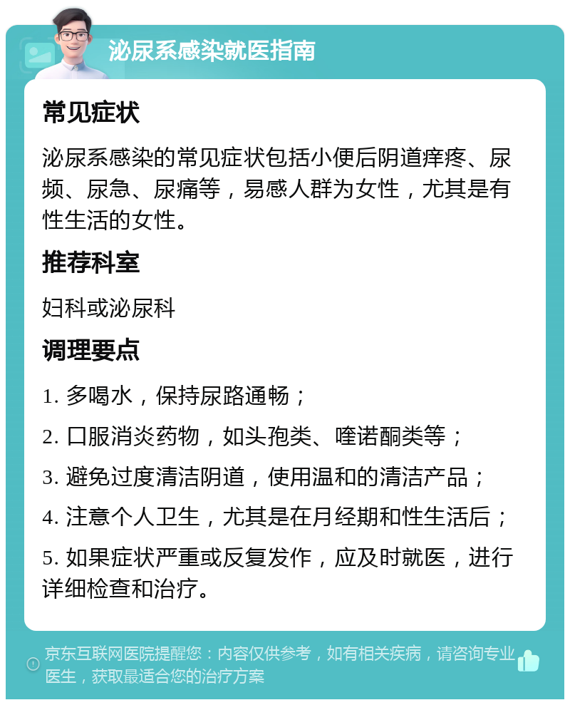 泌尿系感染就医指南 常见症状 泌尿系感染的常见症状包括小便后阴道痒疼、尿频、尿急、尿痛等，易感人群为女性，尤其是有性生活的女性。 推荐科室 妇科或泌尿科 调理要点 1. 多喝水，保持尿路通畅； 2. 口服消炎药物，如头孢类、喹诺酮类等； 3. 避免过度清洁阴道，使用温和的清洁产品； 4. 注意个人卫生，尤其是在月经期和性生活后； 5. 如果症状严重或反复发作，应及时就医，进行详细检查和治疗。