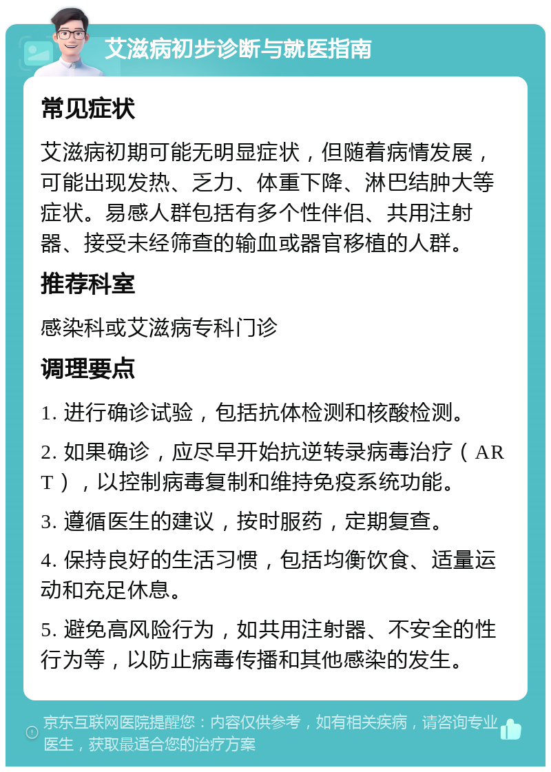 艾滋病初步诊断与就医指南 常见症状 艾滋病初期可能无明显症状，但随着病情发展，可能出现发热、乏力、体重下降、淋巴结肿大等症状。易感人群包括有多个性伴侣、共用注射器、接受未经筛查的输血或器官移植的人群。 推荐科室 感染科或艾滋病专科门诊 调理要点 1. 进行确诊试验，包括抗体检测和核酸检测。 2. 如果确诊，应尽早开始抗逆转录病毒治疗（ART），以控制病毒复制和维持免疫系统功能。 3. 遵循医生的建议，按时服药，定期复查。 4. 保持良好的生活习惯，包括均衡饮食、适量运动和充足休息。 5. 避免高风险行为，如共用注射器、不安全的性行为等，以防止病毒传播和其他感染的发生。