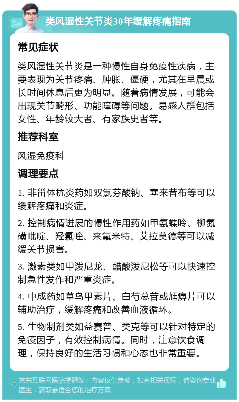 类风湿性关节炎30年缓解疼痛指南 常见症状 类风湿性关节炎是一种慢性自身免疫性疾病，主要表现为关节疼痛、肿胀、僵硬，尤其在早晨或长时间休息后更为明显。随着病情发展，可能会出现关节畸形、功能障碍等问题。易感人群包括女性、年龄较大者、有家族史者等。 推荐科室 风湿免疫科 调理要点 1. 非甾体抗炎药如双氯芬酸钠、塞来昔布等可以缓解疼痛和炎症。 2. 控制病情进展的慢性作用药如甲氨蝶呤、柳氮磺吡啶、羟氯喹、来氟米特、艾拉莫德等可以减缓关节损害。 3. 激素类如甲泼尼龙、醋酸泼尼松等可以快速控制急性发作和严重炎症。 4. 中成药如草乌甲素片、白芍总苷或尪痹片可以辅助治疗，缓解疼痛和改善血液循环。 5. 生物制剂类如益赛普、类克等可以针对特定的免疫因子，有效控制病情。同时，注意饮食调理，保持良好的生活习惯和心态也非常重要。