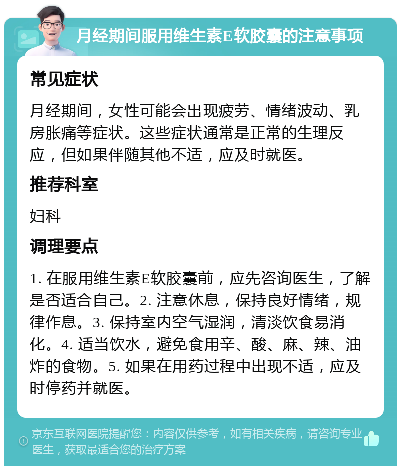 月经期间服用维生素E软胶囊的注意事项 常见症状 月经期间，女性可能会出现疲劳、情绪波动、乳房胀痛等症状。这些症状通常是正常的生理反应，但如果伴随其他不适，应及时就医。 推荐科室 妇科 调理要点 1. 在服用维生素E软胶囊前，应先咨询医生，了解是否适合自己。2. 注意休息，保持良好情绪，规律作息。3. 保持室内空气湿润，清淡饮食易消化。4. 适当饮水，避免食用辛、酸、麻、辣、油炸的食物。5. 如果在用药过程中出现不适，应及时停药并就医。