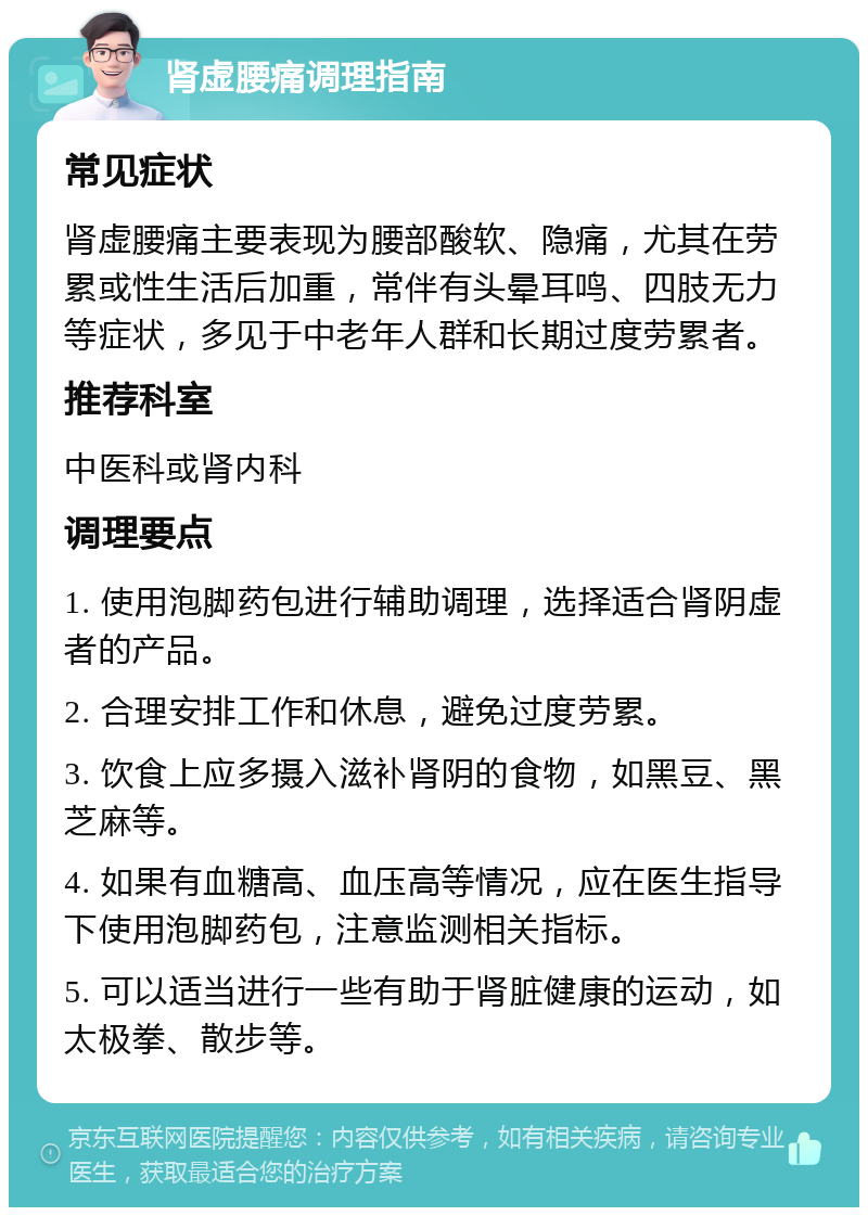 肾虚腰痛调理指南 常见症状 肾虚腰痛主要表现为腰部酸软、隐痛，尤其在劳累或性生活后加重，常伴有头晕耳鸣、四肢无力等症状，多见于中老年人群和长期过度劳累者。 推荐科室 中医科或肾内科 调理要点 1. 使用泡脚药包进行辅助调理，选择适合肾阴虚者的产品。 2. 合理安排工作和休息，避免过度劳累。 3. 饮食上应多摄入滋补肾阴的食物，如黑豆、黑芝麻等。 4. 如果有血糖高、血压高等情况，应在医生指导下使用泡脚药包，注意监测相关指标。 5. 可以适当进行一些有助于肾脏健康的运动，如太极拳、散步等。