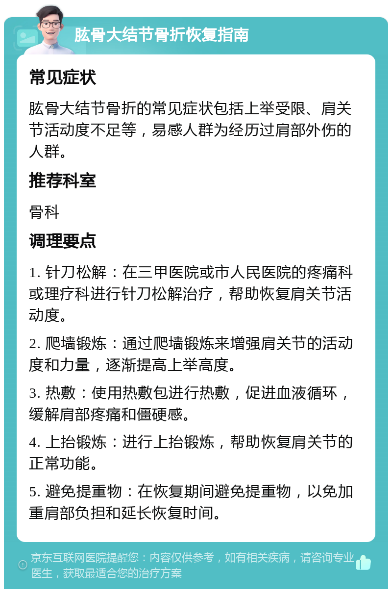 肱骨大结节骨折恢复指南 常见症状 肱骨大结节骨折的常见症状包括上举受限、肩关节活动度不足等，易感人群为经历过肩部外伤的人群。 推荐科室 骨科 调理要点 1. 针刀松解：在三甲医院或市人民医院的疼痛科或理疗科进行针刀松解治疗，帮助恢复肩关节活动度。 2. 爬墙锻炼：通过爬墙锻炼来增强肩关节的活动度和力量，逐渐提高上举高度。 3. 热敷：使用热敷包进行热敷，促进血液循环，缓解肩部疼痛和僵硬感。 4. 上抬锻炼：进行上抬锻炼，帮助恢复肩关节的正常功能。 5. 避免提重物：在恢复期间避免提重物，以免加重肩部负担和延长恢复时间。