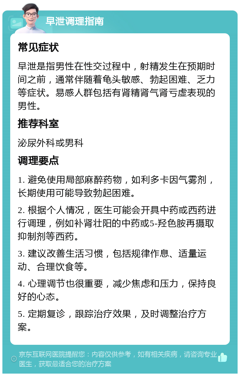 早泄调理指南 常见症状 早泄是指男性在性交过程中，射精发生在预期时间之前，通常伴随着龟头敏感、勃起困难、乏力等症状。易感人群包括有肾精肾气肾亏虚表现的男性。 推荐科室 泌尿外科或男科 调理要点 1. 避免使用局部麻醉药物，如利多卡因气雾剂，长期使用可能导致勃起困难。 2. 根据个人情况，医生可能会开具中药或西药进行调理，例如补肾壮阳的中药或5-羟色胺再摄取抑制剂等西药。 3. 建议改善生活习惯，包括规律作息、适量运动、合理饮食等。 4. 心理调节也很重要，减少焦虑和压力，保持良好的心态。 5. 定期复诊，跟踪治疗效果，及时调整治疗方案。