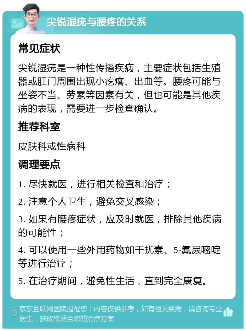 尖锐湿疣与腰疼的关系 常见症状 尖锐湿疣是一种性传播疾病，主要症状包括生殖器或肛门周围出现小疙瘩、出血等。腰疼可能与坐姿不当、劳累等因素有关，但也可能是其他疾病的表现，需要进一步检查确认。 推荐科室 皮肤科或性病科 调理要点 1. 尽快就医，进行相关检查和治疗； 2. 注意个人卫生，避免交叉感染； 3. 如果有腰疼症状，应及时就医，排除其他疾病的可能性； 4. 可以使用一些外用药物如干扰素、5-氟尿嘧啶等进行治疗； 5. 在治疗期间，避免性生活，直到完全康复。