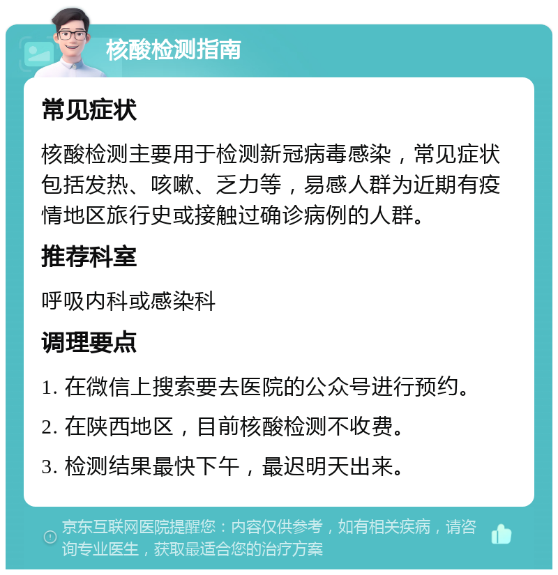 核酸检测指南 常见症状 核酸检测主要用于检测新冠病毒感染，常见症状包括发热、咳嗽、乏力等，易感人群为近期有疫情地区旅行史或接触过确诊病例的人群。 推荐科室 呼吸内科或感染科 调理要点 1. 在微信上搜索要去医院的公众号进行预约。 2. 在陕西地区，目前核酸检测不收费。 3. 检测结果最快下午，最迟明天出来。