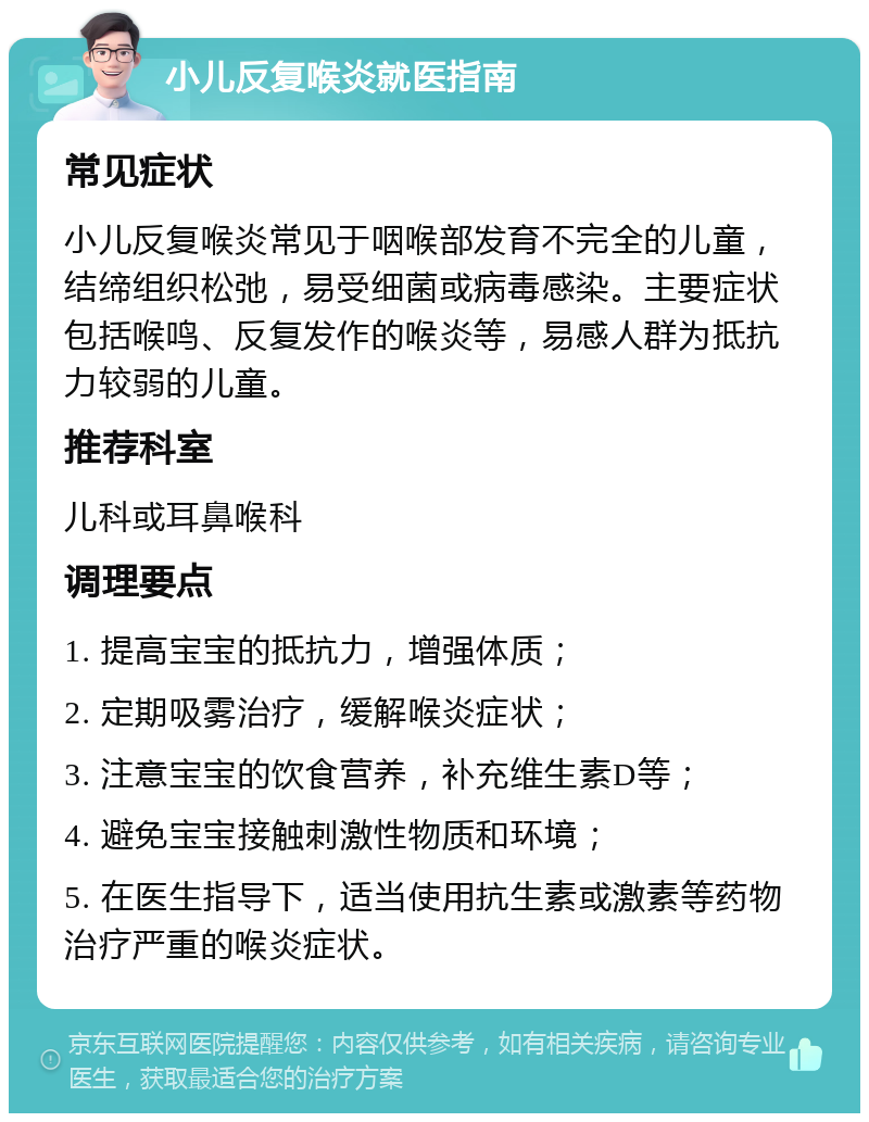 小儿反复喉炎就医指南 常见症状 小儿反复喉炎常见于咽喉部发育不完全的儿童，结缔组织松弛，易受细菌或病毒感染。主要症状包括喉鸣、反复发作的喉炎等，易感人群为抵抗力较弱的儿童。 推荐科室 儿科或耳鼻喉科 调理要点 1. 提高宝宝的抵抗力，增强体质； 2. 定期吸雾治疗，缓解喉炎症状； 3. 注意宝宝的饮食营养，补充维生素D等； 4. 避免宝宝接触刺激性物质和环境； 5. 在医生指导下，适当使用抗生素或激素等药物治疗严重的喉炎症状。