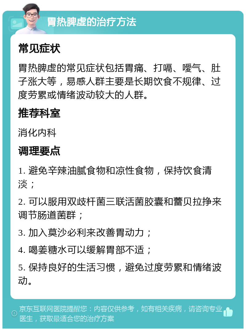 胃热脾虚的治疗方法 常见症状 胃热脾虚的常见症状包括胃痛、打嗝、噯气、肚子涨大等，易感人群主要是长期饮食不规律、过度劳累或情绪波动较大的人群。 推荐科室 消化内科 调理要点 1. 避免辛辣油腻食物和凉性食物，保持饮食清淡； 2. 可以服用双歧杆菌三联活菌胶囊和蕾贝拉挣来调节肠道菌群； 3. 加入莫沙必利来改善胃动力； 4. 喝姜糖水可以缓解胃部不适； 5. 保持良好的生活习惯，避免过度劳累和情绪波动。