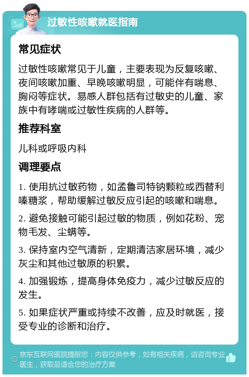 过敏性咳嗽就医指南 常见症状 过敏性咳嗽常见于儿童，主要表现为反复咳嗽、夜间咳嗽加重、早晚咳嗽明显，可能伴有喘息、胸闷等症状。易感人群包括有过敏史的儿童、家族中有哮喘或过敏性疾病的人群等。 推荐科室 儿科或呼吸内科 调理要点 1. 使用抗过敏药物，如孟鲁司特钠颗粒或西替利嗪糖浆，帮助缓解过敏反应引起的咳嗽和喘息。 2. 避免接触可能引起过敏的物质，例如花粉、宠物毛发、尘螨等。 3. 保持室内空气清新，定期清洁家居环境，减少灰尘和其他过敏原的积累。 4. 加强锻炼，提高身体免疫力，减少过敏反应的发生。 5. 如果症状严重或持续不改善，应及时就医，接受专业的诊断和治疗。