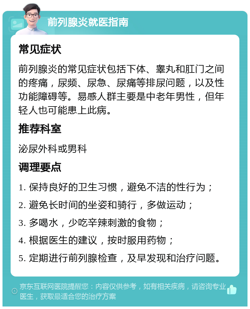 前列腺炎就医指南 常见症状 前列腺炎的常见症状包括下体、睾丸和肛门之间的疼痛，尿频、尿急、尿痛等排尿问题，以及性功能障碍等。易感人群主要是中老年男性，但年轻人也可能患上此病。 推荐科室 泌尿外科或男科 调理要点 1. 保持良好的卫生习惯，避免不洁的性行为； 2. 避免长时间的坐姿和骑行，多做运动； 3. 多喝水，少吃辛辣刺激的食物； 4. 根据医生的建议，按时服用药物； 5. 定期进行前列腺检查，及早发现和治疗问题。