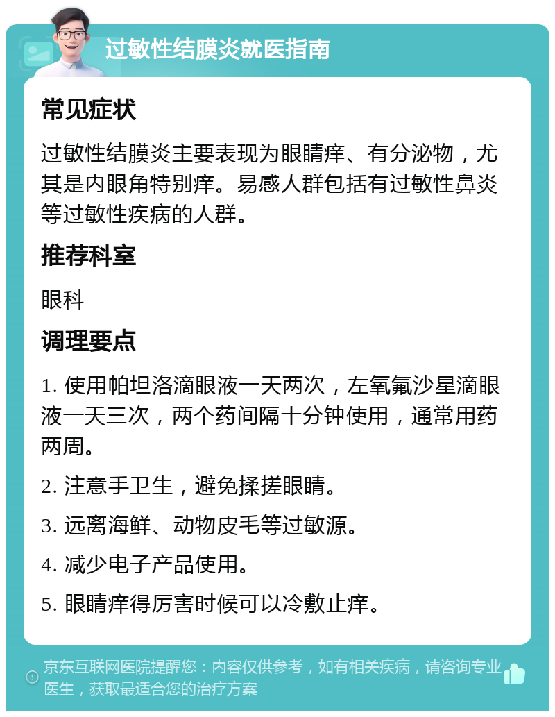 过敏性结膜炎就医指南 常见症状 过敏性结膜炎主要表现为眼睛痒、有分泌物，尤其是内眼角特别痒。易感人群包括有过敏性鼻炎等过敏性疾病的人群。 推荐科室 眼科 调理要点 1. 使用帕坦洛滴眼液一天两次，左氧氟沙星滴眼液一天三次，两个药间隔十分钟使用，通常用药两周。 2. 注意手卫生，避免揉搓眼睛。 3. 远离海鲜、动物皮毛等过敏源。 4. 减少电子产品使用。 5. 眼睛痒得厉害时候可以冷敷止痒。