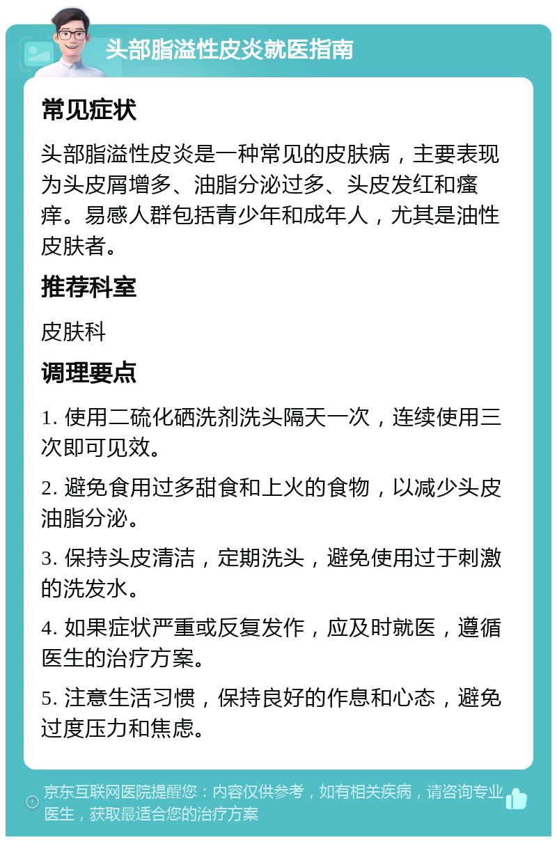 头部脂溢性皮炎就医指南 常见症状 头部脂溢性皮炎是一种常见的皮肤病，主要表现为头皮屑增多、油脂分泌过多、头皮发红和瘙痒。易感人群包括青少年和成年人，尤其是油性皮肤者。 推荐科室 皮肤科 调理要点 1. 使用二硫化硒洗剂洗头隔天一次，连续使用三次即可见效。 2. 避免食用过多甜食和上火的食物，以减少头皮油脂分泌。 3. 保持头皮清洁，定期洗头，避免使用过于刺激的洗发水。 4. 如果症状严重或反复发作，应及时就医，遵循医生的治疗方案。 5. 注意生活习惯，保持良好的作息和心态，避免过度压力和焦虑。