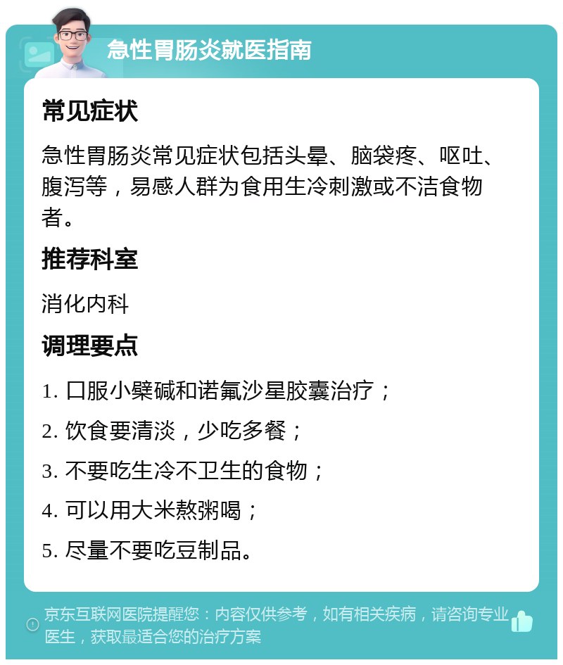 急性胃肠炎就医指南 常见症状 急性胃肠炎常见症状包括头晕、脑袋疼、呕吐、腹泻等，易感人群为食用生冷刺激或不洁食物者。 推荐科室 消化内科 调理要点 1. 口服小檗碱和诺氟沙星胶囊治疗； 2. 饮食要清淡，少吃多餐； 3. 不要吃生冷不卫生的食物； 4. 可以用大米熬粥喝； 5. 尽量不要吃豆制品。