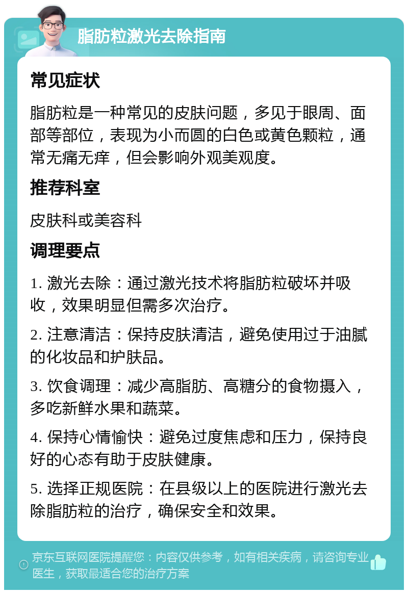 脂肪粒激光去除指南 常见症状 脂肪粒是一种常见的皮肤问题，多见于眼周、面部等部位，表现为小而圆的白色或黄色颗粒，通常无痛无痒，但会影响外观美观度。 推荐科室 皮肤科或美容科 调理要点 1. 激光去除：通过激光技术将脂肪粒破坏并吸收，效果明显但需多次治疗。 2. 注意清洁：保持皮肤清洁，避免使用过于油腻的化妆品和护肤品。 3. 饮食调理：减少高脂肪、高糖分的食物摄入，多吃新鲜水果和蔬菜。 4. 保持心情愉快：避免过度焦虑和压力，保持良好的心态有助于皮肤健康。 5. 选择正规医院：在县级以上的医院进行激光去除脂肪粒的治疗，确保安全和效果。