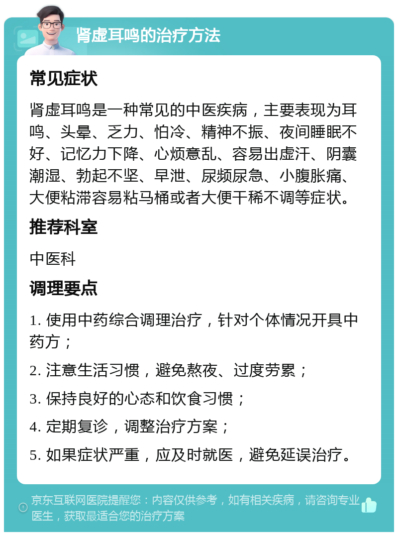 肾虚耳鸣的治疗方法 常见症状 肾虚耳鸣是一种常见的中医疾病，主要表现为耳鸣、头晕、乏力、怕冷、精神不振、夜间睡眠不好、记忆力下降、心烦意乱、容易出虚汗、阴囊潮湿、勃起不坚、早泄、尿频尿急、小腹胀痛、大便粘滞容易粘马桶或者大便干稀不调等症状。 推荐科室 中医科 调理要点 1. 使用中药综合调理治疗，针对个体情况开具中药方； 2. 注意生活习惯，避免熬夜、过度劳累； 3. 保持良好的心态和饮食习惯； 4. 定期复诊，调整治疗方案； 5. 如果症状严重，应及时就医，避免延误治疗。