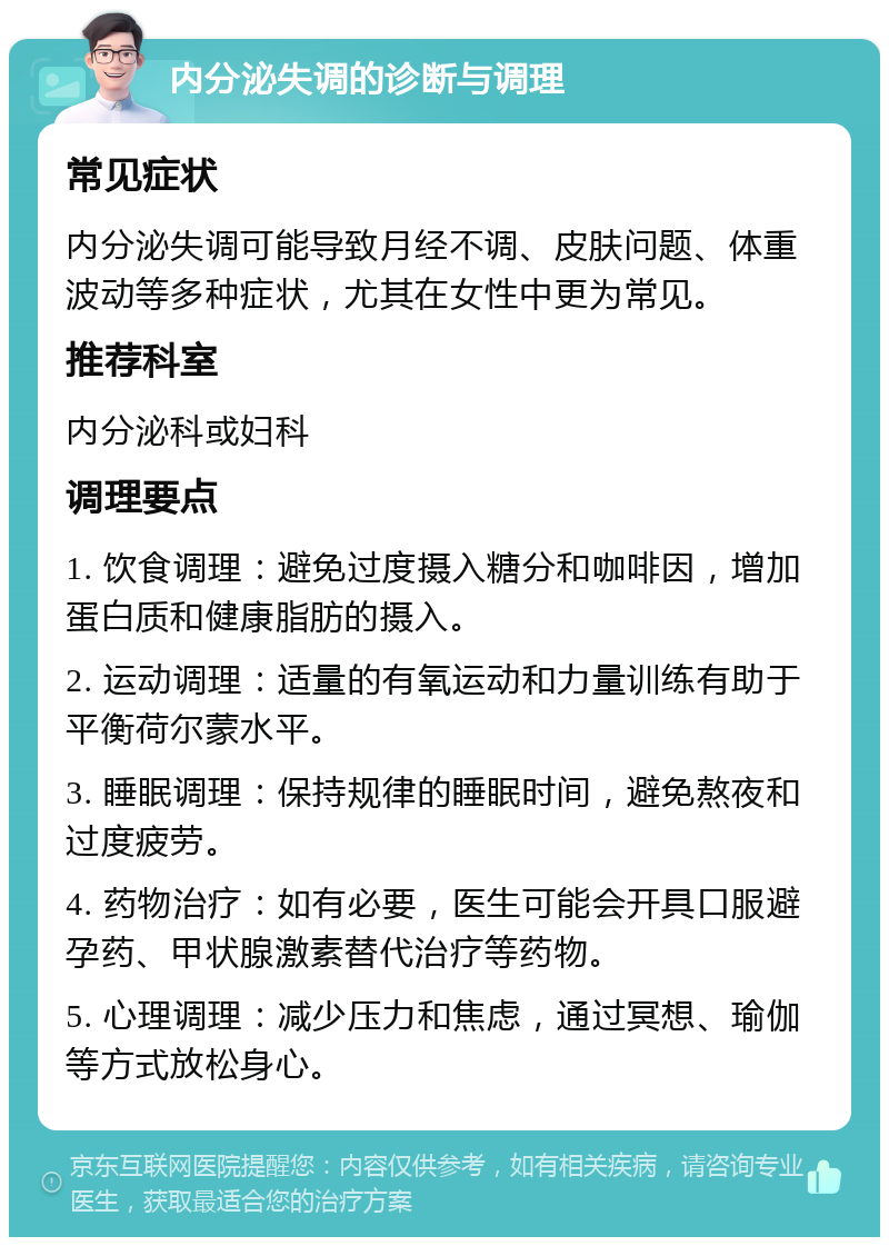 内分泌失调的诊断与调理 常见症状 内分泌失调可能导致月经不调、皮肤问题、体重波动等多种症状，尤其在女性中更为常见。 推荐科室 内分泌科或妇科 调理要点 1. 饮食调理：避免过度摄入糖分和咖啡因，增加蛋白质和健康脂肪的摄入。 2. 运动调理：适量的有氧运动和力量训练有助于平衡荷尔蒙水平。 3. 睡眠调理：保持规律的睡眠时间，避免熬夜和过度疲劳。 4. 药物治疗：如有必要，医生可能会开具口服避孕药、甲状腺激素替代治疗等药物。 5. 心理调理：减少压力和焦虑，通过冥想、瑜伽等方式放松身心。