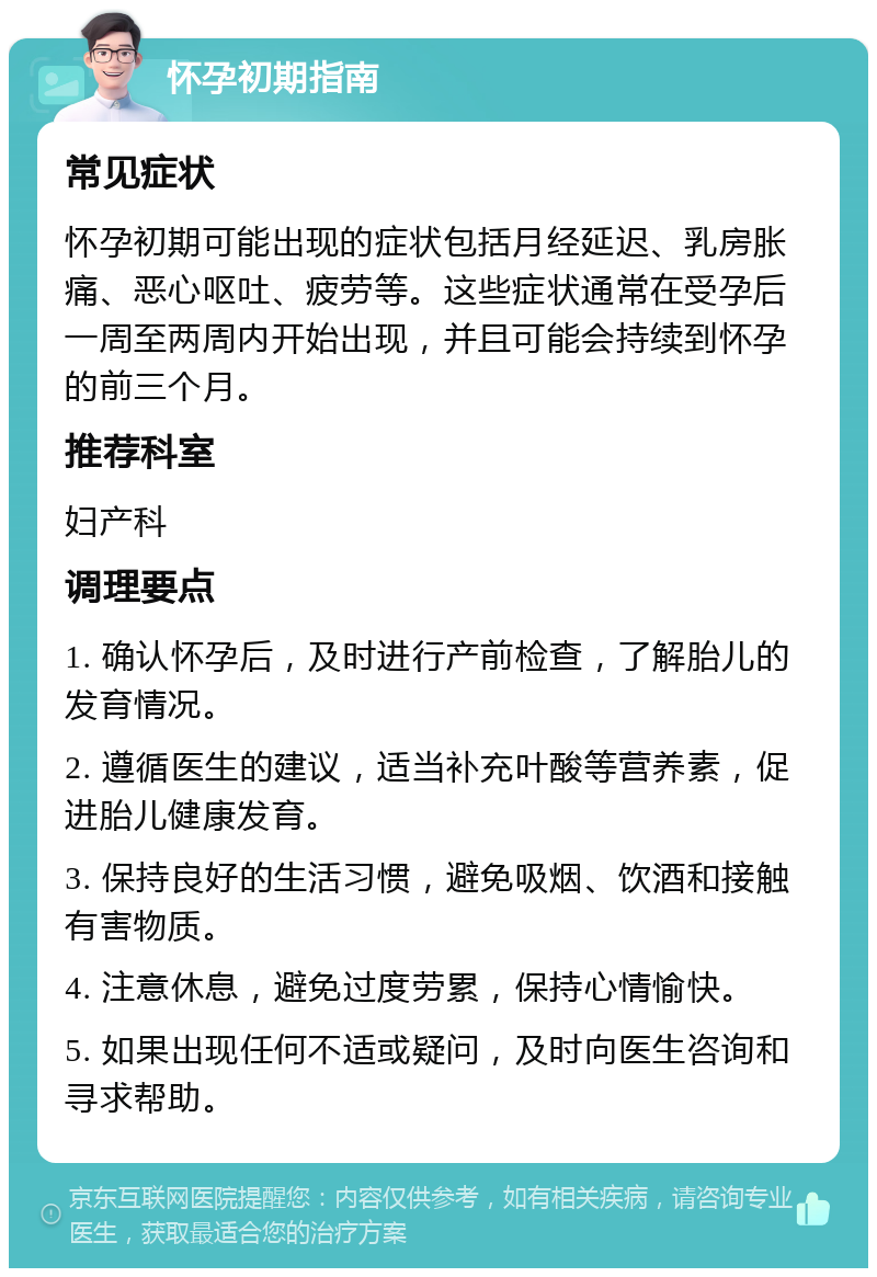 怀孕初期指南 常见症状 怀孕初期可能出现的症状包括月经延迟、乳房胀痛、恶心呕吐、疲劳等。这些症状通常在受孕后一周至两周内开始出现，并且可能会持续到怀孕的前三个月。 推荐科室 妇产科 调理要点 1. 确认怀孕后，及时进行产前检查，了解胎儿的发育情况。 2. 遵循医生的建议，适当补充叶酸等营养素，促进胎儿健康发育。 3. 保持良好的生活习惯，避免吸烟、饮酒和接触有害物质。 4. 注意休息，避免过度劳累，保持心情愉快。 5. 如果出现任何不适或疑问，及时向医生咨询和寻求帮助。