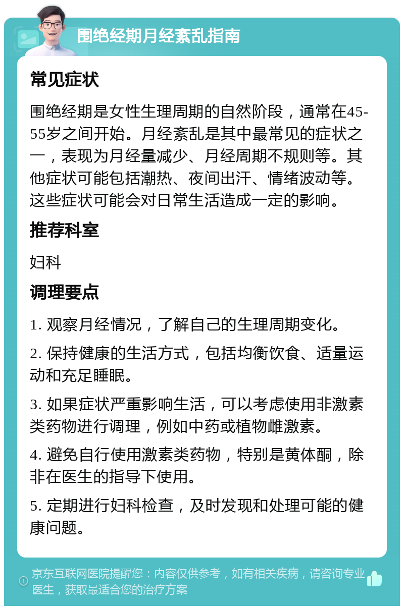 围绝经期月经紊乱指南 常见症状 围绝经期是女性生理周期的自然阶段，通常在45-55岁之间开始。月经紊乱是其中最常见的症状之一，表现为月经量减少、月经周期不规则等。其他症状可能包括潮热、夜间出汗、情绪波动等。这些症状可能会对日常生活造成一定的影响。 推荐科室 妇科 调理要点 1. 观察月经情况，了解自己的生理周期变化。 2. 保持健康的生活方式，包括均衡饮食、适量运动和充足睡眠。 3. 如果症状严重影响生活，可以考虑使用非激素类药物进行调理，例如中药或植物雌激素。 4. 避免自行使用激素类药物，特别是黄体酮，除非在医生的指导下使用。 5. 定期进行妇科检查，及时发现和处理可能的健康问题。