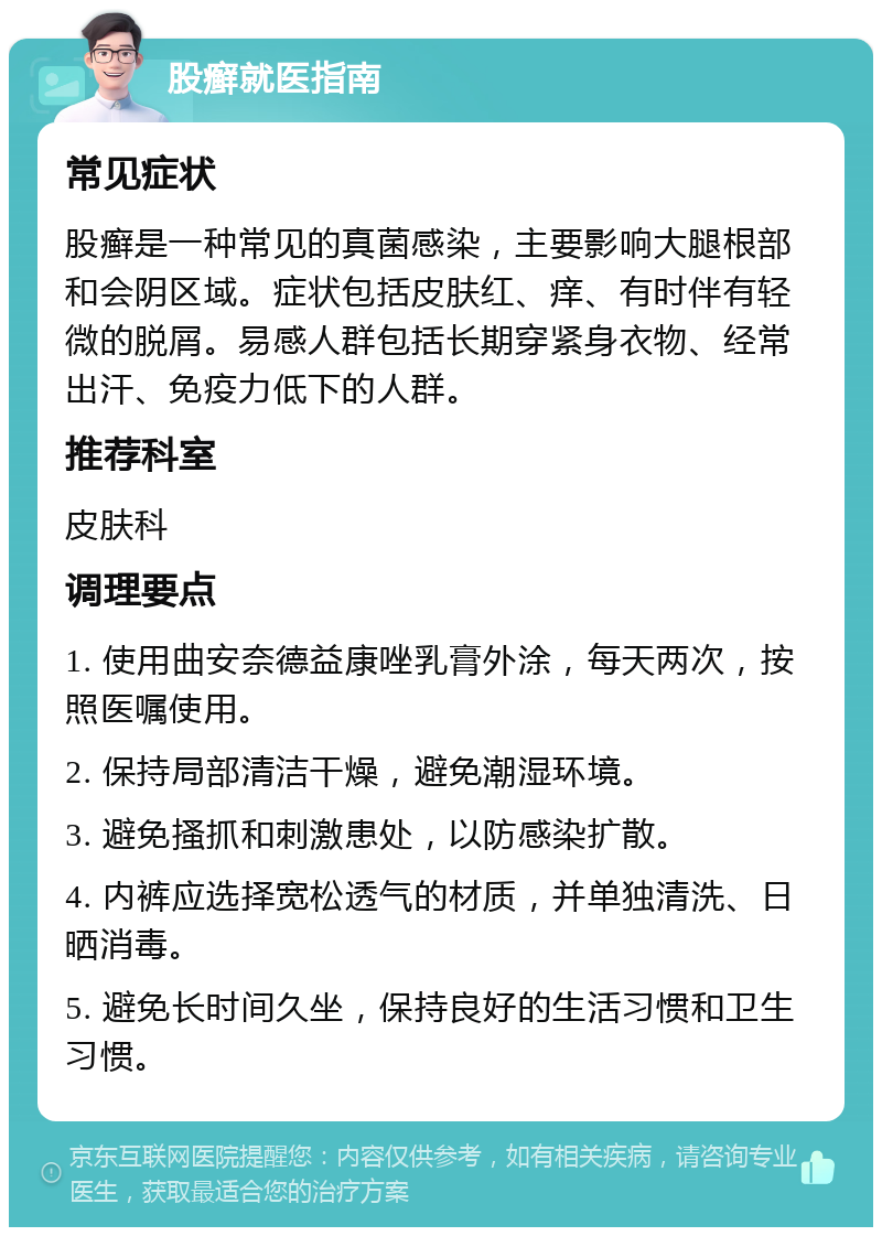 股癣就医指南 常见症状 股癣是一种常见的真菌感染，主要影响大腿根部和会阴区域。症状包括皮肤红、痒、有时伴有轻微的脱屑。易感人群包括长期穿紧身衣物、经常出汗、免疫力低下的人群。 推荐科室 皮肤科 调理要点 1. 使用曲安奈德益康唑乳膏外涂，每天两次，按照医嘱使用。 2. 保持局部清洁干燥，避免潮湿环境。 3. 避免搔抓和刺激患处，以防感染扩散。 4. 内裤应选择宽松透气的材质，并单独清洗、日晒消毒。 5. 避免长时间久坐，保持良好的生活习惯和卫生习惯。