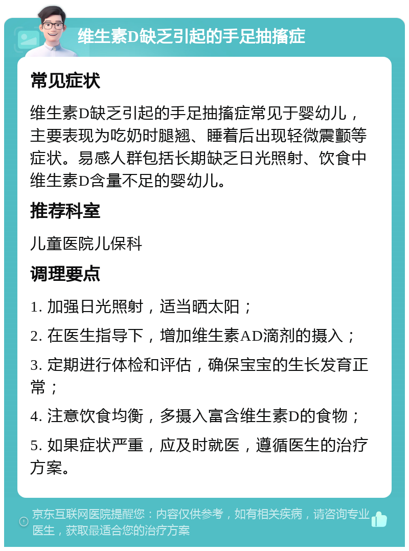 维生素D缺乏引起的手足抽搐症 常见症状 维生素D缺乏引起的手足抽搐症常见于婴幼儿，主要表现为吃奶时腿翘、睡着后出现轻微震颤等症状。易感人群包括长期缺乏日光照射、饮食中维生素D含量不足的婴幼儿。 推荐科室 儿童医院儿保科 调理要点 1. 加强日光照射，适当晒太阳； 2. 在医生指导下，增加维生素AD滴剂的摄入； 3. 定期进行体检和评估，确保宝宝的生长发育正常； 4. 注意饮食均衡，多摄入富含维生素D的食物； 5. 如果症状严重，应及时就医，遵循医生的治疗方案。