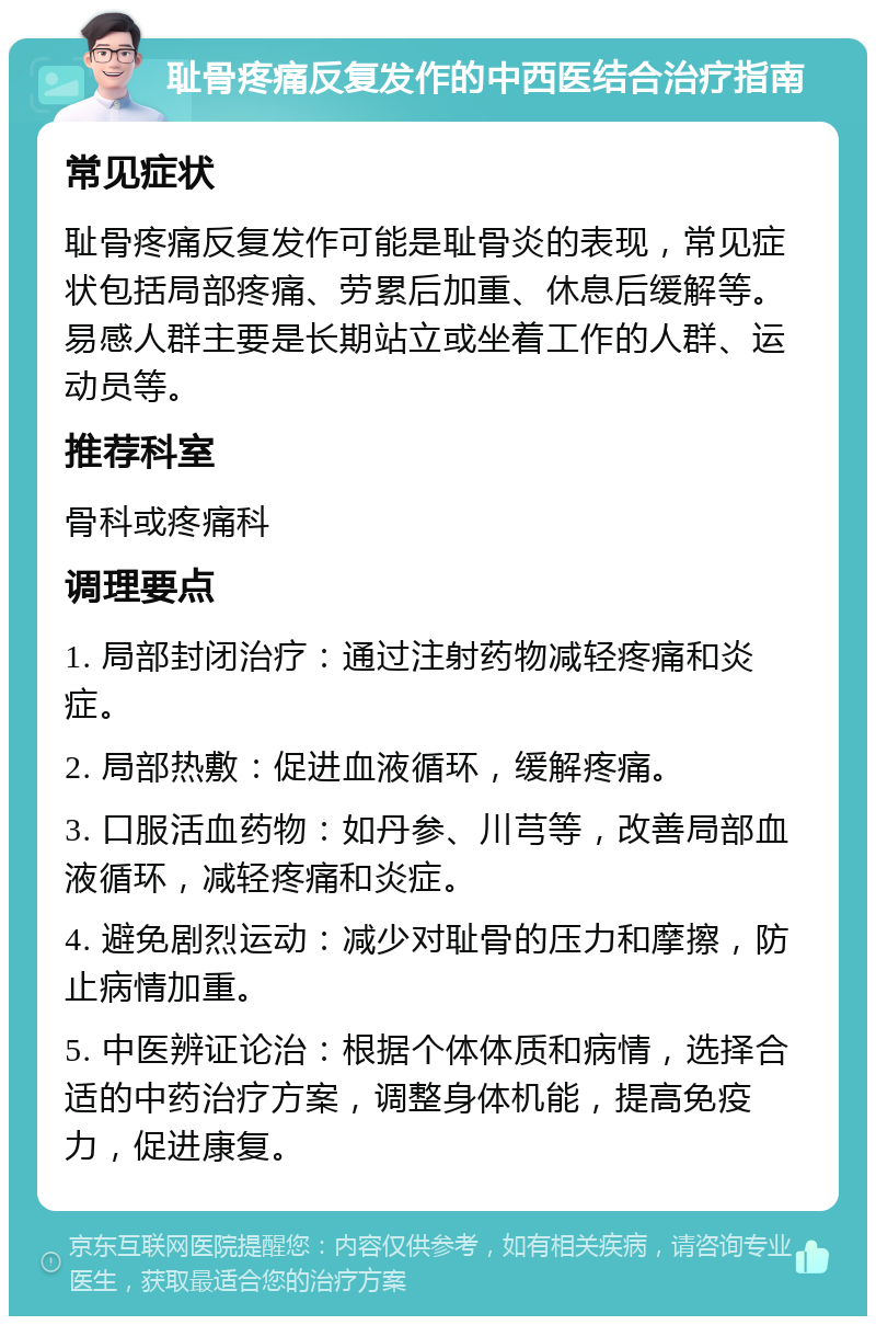 耻骨疼痛反复发作的中西医结合治疗指南 常见症状 耻骨疼痛反复发作可能是耻骨炎的表现，常见症状包括局部疼痛、劳累后加重、休息后缓解等。易感人群主要是长期站立或坐着工作的人群、运动员等。 推荐科室 骨科或疼痛科 调理要点 1. 局部封闭治疗：通过注射药物减轻疼痛和炎症。 2. 局部热敷：促进血液循环，缓解疼痛。 3. 口服活血药物：如丹参、川芎等，改善局部血液循环，减轻疼痛和炎症。 4. 避免剧烈运动：减少对耻骨的压力和摩擦，防止病情加重。 5. 中医辨证论治：根据个体体质和病情，选择合适的中药治疗方案，调整身体机能，提高免疫力，促进康复。