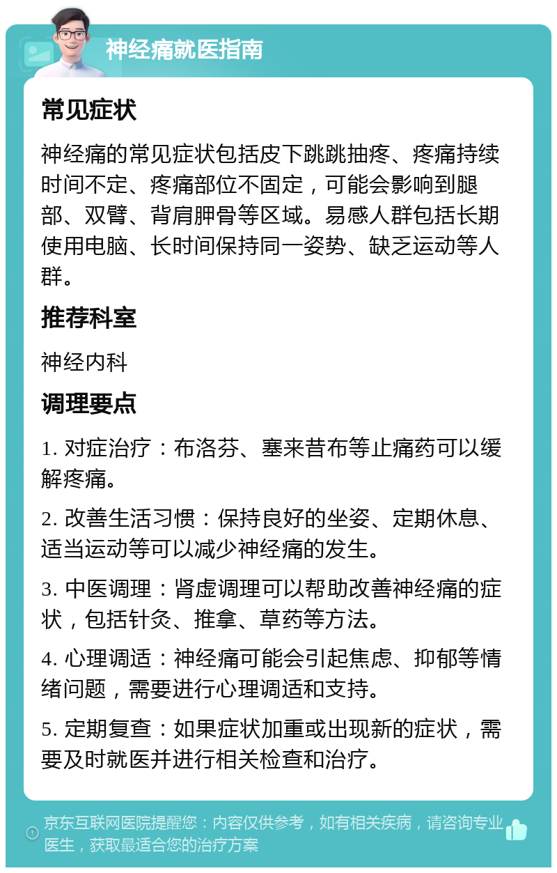 神经痛就医指南 常见症状 神经痛的常见症状包括皮下跳跳抽疼、疼痛持续时间不定、疼痛部位不固定，可能会影响到腿部、双臂、背肩胛骨等区域。易感人群包括长期使用电脑、长时间保持同一姿势、缺乏运动等人群。 推荐科室 神经内科 调理要点 1. 对症治疗：布洛芬、塞来昔布等止痛药可以缓解疼痛。 2. 改善生活习惯：保持良好的坐姿、定期休息、适当运动等可以减少神经痛的发生。 3. 中医调理：肾虚调理可以帮助改善神经痛的症状，包括针灸、推拿、草药等方法。 4. 心理调适：神经痛可能会引起焦虑、抑郁等情绪问题，需要进行心理调适和支持。 5. 定期复查：如果症状加重或出现新的症状，需要及时就医并进行相关检查和治疗。