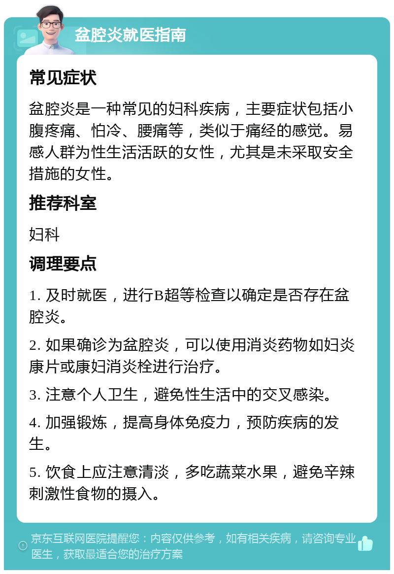 盆腔炎就医指南 常见症状 盆腔炎是一种常见的妇科疾病，主要症状包括小腹疼痛、怕冷、腰痛等，类似于痛经的感觉。易感人群为性生活活跃的女性，尤其是未采取安全措施的女性。 推荐科室 妇科 调理要点 1. 及时就医，进行B超等检查以确定是否存在盆腔炎。 2. 如果确诊为盆腔炎，可以使用消炎药物如妇炎康片或康妇消炎栓进行治疗。 3. 注意个人卫生，避免性生活中的交叉感染。 4. 加强锻炼，提高身体免疫力，预防疾病的发生。 5. 饮食上应注意清淡，多吃蔬菜水果，避免辛辣刺激性食物的摄入。